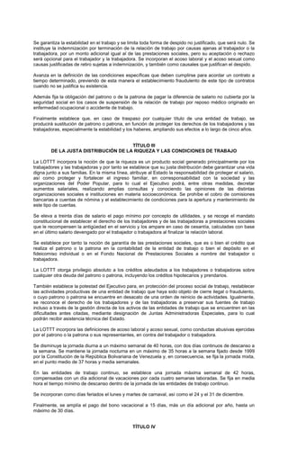 Se garantiza la estabilidad en el trabajo y se limita toda forma de despido no justificado, que será nulo. Se
instituye la indemnización por terminación de la relación de trabajo por causas ajenas al trabajador o la
trabajadora, por un monto adicional igual al de las prestaciones sociales, pero su aceptación o rechazo
será opcional para el trabajador y la trabajadora. Se incorporan el acoso laboral y el acoso sexual como
causas justificadas de retiro sujetas a indemnización, y también como causales que justifican el despido.
Avanza en la definición de las condiciones específicas que deben cumplirse para acordar un contrato a
tiempo determinado, previendo de esta manera el establecimiento fraudulento de este tipo de contratos
cuando no se justifica su existencia.
Además fija la obligación del patrono o de la patrona de pagar la diferencia de salario no cubierta por la
seguridad social en los casos de suspensión de la relación de trabajo por reposo médico originado en
enfermedad ocupacional o accidente de trabajo.
Finalmente establece que, en caso de traspaso por cualquier título de una entidad de trabajo, se
producirá sustitución de patrono o patrona, en función de proteger los derechos de los trabajadores y las
trabajadoras, especialmente la estabilidad y los haberes, ampliando sus efectos a lo largo de cinco años.
TÍTULO III
DE LA JUSTA DISTRIBUCIÓN DE LA RIQUEZA Y LAS CONDICIONES DE TRABAJO
La LOTTT incorpora la noción de que la riqueza es un producto social generado principalmente por los
trabajadores y las trabajadoras y por tanto se establece que su justa distribución debe garantizar una vida
digna junto a sus familias. En la misma línea, atribuye al Estado la responsabilidad de proteger el salario,
así como proteger y fortalecer el ingreso familiar, en corresponsabilidad con la sociedad y las
organizaciones del Poder Popular, para lo cual el Ejecutivo podrá, entre otras medidas, decretar
aumentos salariales, realizando amplias consultas y conociendo las opiniones de las distintas
organizaciones sociales e instituciones en materia socioeconómica. Se prohíbe el cobro de comisiones
bancarias a cuentas de nómina y el establecimiento de condiciones para la apertura y mantenimiento de
este tipo de cuentas.
Se eleva a treinta días de salario el pago mínimo por concepto de utilidades, y se recoge el mandato
constitucional de establecer el derecho de los trabajadores y de las trabajadoras a prestaciones sociales
que le recompensen la antigüedad en el servicio y los ampare en caso de cesantía, calculadas con base
en el último salario devengado por el trabajador o trabajadora al finalizar la relación laboral.
Se establece por tanto la noción de garantía de las prestaciones sociales, que es o bien el crédito que
realiza el patrono o la patrona en la contabilidad de la entidad de trabajo o bien el depósito en el
fideicomiso individual o en el Fondo Nacional de Prestaciones Sociales a nombre del trabajador o
trabajadora.
La LOTTT otorga privilegio absoluto a los créditos adeudados a los trabajadores o trabajadoras sobre
cualquier otra deuda del patrono o patrona, incluyendo los créditos hipotecarios y prendarios.
También establece la potestad del Ejecutivo para, en protección del proceso social de trabajo, restablecer
las actividades productivas de una entidad de trabajo que haya sido objeto de cierre ilegal o fraudulento,
o cuyo patrono o patrona se encuentre en desacato de una orden de reinicio de actividades. Igualmente,
se reconoce el derecho de los trabajadores y de las trabajadoras a preservar sus fuentes de trabajo
incluso a través de la gestión directa de los activos de las entidades de trabajo que se encuentren en las
dificultades antes citadas, mediante designación de Juntas Administradoras Especiales, para lo cual
podrán recibir asistencia técnica del Estado.
La LOTTT incorpora las definiciones de acoso laboral y acoso sexual, como conductas abusivas ejercidas
por el patrono o la patrona o sus representantes, en contra del trabajador o trabajadora.
Se disminuye la jornada diurna a un máximo semanal de 40 horas, con dos días continuos de descanso a
la semana. Se mantiene la jornada nocturna en un máximo de 35 horas a la semana fijado desde 1999
por la Constitución de la República Bolivariana de Venezuela y, en consecuencia, se fija la jornada mixta,
en el punto medio de 37 horas y media semanales.
En las entidades de trabajo continuo, se establece una jornada máxima semanal de 42 horas,
compensadas con un día adicional de vacaciones por cada cuatro semanas laboradas. Se fija en media
hora el tiempo mínimo de descanso dentro de la jornada de las entidades de trabajo continuo.
Se incorporan como días feriados el lunes y martes de carnaval, así como el 24 y el 31 de diciembre.
Finalmente, se amplía el pago del bono vacacional a 15 días, más un día adicional por año, hasta un
máximo de 30 días.
TÍTULO IV
 