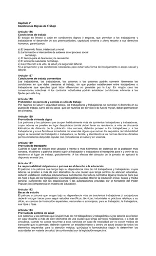 Capitulo V
Condiciones Dignas de Trabajo
Artículo 156
Condiciones de trabajo
El trabajo se llevará a cabo en condiciones dignas y seguras, que permitan a los trabajadores y
trabajadoras el desarrollo de sus potencialidades, capacidad creativa y pleno respeto a sus derechos
humanos, garantizando:
a) El desarrollo físico, intelectual y moral.
b) La formación e intercambio de saberes en el proceso social
de trabajo.
c) El tiempo para el descanso y la recreación.
d) El ambiente saludable de trabajo.
e) La protección a la vida, la salud y la seguridad laboral.
f) La prevención y las condiciones necesarias para evitar toda forma de hostigamiento o acoso sexual y
laboral.
Artículo 157
Condiciones de trabajo convenidas
Los trabajadores, las trabajadoras, los patronos y las patronas podrán convenir libremente las
condiciones en que deba prestarse el trabajo, sin que puedan establecerse entre trabajadores o
trabajadoras que ejecuten igual labor diferencias no previstas por la Ley. En ningún caso las
convenciones colectivas ni los contratos individuales podrán establecer condiciones inferiores a las
fijadas por esta Ley.
Artículo 158
Prohibición de pernocta y comida en sitio de trabajo
Por razones de salud y seguridad laboral, los trabajadores y trabajadoras no comerán ni dormirán en su
puesto de trabajo, salvo en los casos que por razones del servicio o de fuerza mayor, deban permanecer
en el mismo.
Artículo 159
Provisión de vivienda digna
Los patronos y las patronas que ocupen habitualmente más de quinientos trabajadores y trabajadoras,
cuyas labores se presten en lugar despoblado donde deban tener su residencia, a más de cincuenta
kilómetros de distancia de la población más cercana, deberán proveer a los trabajadores y, a las
trabajadoras y a sus familiares inmediatos de viviendas dignas que reúnan los requisitos de habitabilidad
según la necesidad del trabajador o trabajadora, su familia, y atendiendo a las normas técnicas dictadas
por los ministerios del poder popular con competencia en salud y en vivienda.
Artículo 160
Provisión de transporte
Cuando el lugar de trabajo esté ubicado a treinta o más kilómetros de distancia de la población más
cercana, el patrono o patrona deberá suplir al trabajador o trabajadora el transporte para ir y venir de su
residencia al lugar de trabajo, gratuitamente. A los efectos del cómputo de la jornada se aplicará lo
dispuesto en esta Ley.
Artículo 161
La responsabilidad del patrono o patrona en el derecho a la educación
El patrono o la patrona que tenga bajo su dependencia más de mil trabajadores y trabajadoras, cuyas
labores se presten a más de cien kilómetros de una ciudad que tenga centros de atención educativa,
deberán establecer institutos educacionales cumpliendo con toda la normativa legal al respecto para que
los hijos e hijas de los trabajadores y las trabajadoras puedan obtener la educación inicial, básica y media
general, cumpliendo con las disposiciones y las autorizaciones previstas por el Ministerio del Poder
Popular con competencia en materia de Educación.
Artículo 162
Becas de estudio
El patrono o patrona que tengan bajo su dependencia más de doscientos trabajadores y trabajadoras
deberán otorgar becas para seguir estudios científicos, técnicos, industriales o prácticos relativos a su
oficio, en centros de instrucción especiales, nacionales o extranjeros, para el trabajador, la trabajadora,
sus hijos o hijas.
Artículo 163
Provisión de centros de salud
Los patronos y las patronas que ocupen más de mil trabajadores y trabajadoras cuyas labores se presten
en lugar distante a más de cien kilómetros de una ciudad que tenga servicios hospitalarios, o a más de
cincuenta, cuando no pueda recurrirse a esos servicios en caso de necesidad por no existir medios de
transporte que lo permitan, deberán sostener un establecimiento o centro de salud dotado de todos los
elementos requeridos para la atención médica, quirúrgica o farmacéutica según lo determinen las
autoridades en materia de salud, de conformidad con la legislación respectiva.
 