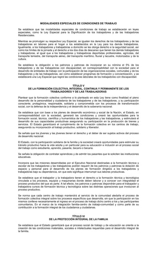 MODALIDADES ESPECIALES DE CONDICIONES DE TRABAJO
Se establece que las modalidades especiales de condiciones de trabajo se establecerán en leyes
especiales, como la Ley Especial para la Dignificación de los trabajadores y de las trabajadoras
Residenciales.
Mientras se promulgan su respectiva Ley Especial, se igualan los derechos de los trabajadores y de las
trabajadoras en labores para el hogar a los establecidos en la Ley para los demás trabajadores.
Igualmente, a los trabajadores y trabajadoras a domicilio se les otorga derecho a la seguridad social, así
como los límites de la jornada y el derecho a los dos días de descanso que tienen los demás trabajadores
y trabajadoras, al igual que a los trabajadores y trabajadoras deportistas profesionales, agrícolas, del
transporte terrestre, del transporte aéreo, del transporte marítimo, fluvial y lacustre, motorizados y de la
cultura.
Se establece la obligación a los patronos y patronas de incorporar en su nómina el 5% de los
trabajadores y de las trabajadoras con discapacidad, en corresponsabilidad con la sociedad para el
desarrollo de entidades de trabajo con la participación de las organizaciones sociales, comunales y de los
trabajadores y de las trabajadoras, así como establecer programas de formación y concientización, y se
establecerá una Ley Especial que regirá las condiciones laborales de los trabajadores con discapacidad.
TÍTULO V
DE LA FORMACIÓN COLECTIVA, INTEGRAL, CONTINUA Y PERMANENTE DE LOS
TRABAJADORES Y DE LAS TRABAJADORAS
Plantear que la formación colectiva conforme a lo planteado en esta Ley tiene como finalidad el pleno
desarrollo de la personalidad y ciudadanía de los trabajadores y de las trabajadoras, y su participación
consciente, protagónica, responsable, solidaria y comprometida con los procesos de transformación
social, con la defensa de la independencia y el desarrollo de la soberanía nacional.
Se establece que con base a los planes de desarrollo económico y social de la Nación, el Estado, en
corresponsabilidad con la sociedad, generará las condiciones y creará las oportunidades para la
formación social, técnica, científica y humanística de los trabajadores y las trabajadoras, y estimulará el
desarrollo de sus capacidades productivas asegurando su participación en la producción de bienes y
servicios. El Estado garantizará el cumplimiento de la formación colectiva en los centros de trabajo,
asegurando su incorporación al trabajo productivo, solidario y liberador.
Se señala que los jóvenes y las jóvenes tienen el derecho y el deber de ser sujetos activos del proceso
de desarrollo nacional.
El Estado, con la participación solidaria de la familia y la sociedad creará oportunidades para estimular su
tránsito productivo hacia la vida adulta y en particular para su educación e inclusión en el proceso social
del trabajo como estudiante, aprendiz, pasante, becario o becaria.
Se señala la obligación de contratar aprendices y de admitir los pasantes que le soliciten las instituciones
educativas.
Incorpora que las misiones desarrolladas por el Ejecutivo Nacional destinadas a la formación técnica y
escolar de los trabajadores y las trabajadoras podrán requerir de los patronos y patronas la dotación de
espacio y personal para el desarrollo de los planes de formación dirigidos a los trabajadores y
trabajadoras bajo su dependencia, sin que esto signifique interrumpir sus labores productivas.
Se establece que el trabajador y la trabajadora tienen el derecho a la formación técnica y tecnológica
vinculada a los procesos, equipos y maquinarias donde deben laborar y a conocer con integralidad el
proceso productivo del que es parte. A tal efecto, los patronos o patronas dispondrán para el trabajador y
trabajadora cursos de formación técnica y tecnológica sobre las distintas operaciones que involucran al
proceso productivo.
Se norma que cada centro de trabajo mantendrá al servicio de la comunidad aledaña el proceso de
formación colectiva integral sobre los procesos específicos que desarrolla, sin que la participación en los
mismos conlleve necesariamente al ingreso en el proceso de trabajo dicho centro a los y las participantes
comunitarios. En el marco de la integración familia-centro de trabajo-comunidad y como parte de su
contribución a la formación integral de los ciudadanos y ciudadanas.
TÍTULO VI
DE LA PROTECCIÓN INTEGRAL DE LA FAMILIA
Se establece que el Estado garantizará que el proceso social de trabajo y de educación se oriente a la
creación de las condiciones materiales, sociales e intelectuales requeridas para el desarrollo integral de
la familia.
 