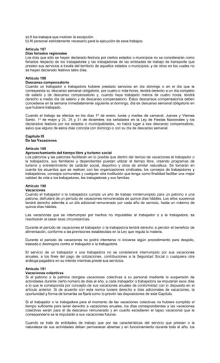 a) A los trabajos que motiven la excepción.
b) Al personal estrictamente necesario para la ejecución de esos trabajos.
Artículo 187
Días feriados regionales
Los días que sólo se hayan declarado festivos por ciertos estados o municipios no se considerarán como
feriados respecto de los trabajadores y las trabajadoras de las entidades de trabajo de transporte que
presten sus servicios a través del territorio de aquellos estados o municipios, y de otros en los cuales no
se hayan declarado festivos tales días.
Artículo 188
Descanso compensatorio
Cuando un trabajador o trabajadora hubiere prestado servicios en día domingo o en el día que le
corresponda su descanso semanal obligatorio, por cuatro o más horas, tendrá derecho a un día completo
de salario y de descanso compensatorio y, cuando haya trabajado menos de cuatro horas, tendrá
derecho a medio día de salario y de descanso compensatorio. Estos descansos compensatorios deben
concederse en la semana inmediatamente siguiente al domingo, día de descanso semanal obligatorio en
que hubiere trabajado.
Cuando el trabajo se efectúe en los días 1º de enero, lunes y martes de carnaval, Jueves y Viernes
Santo, 1º de mayo y 24, 25 y 31 de diciembre, los señalados en la Ley de Fiestas Nacionales y los
declarados festivos por los estados o municipalidades, no habrá lugar a ese descanso compensatorio,
salvo que alguno de estos días coincida con domingo o con su día de descanso semanal.
Capítulo IX
De las Vacaciones
Artículo 189
Aprovechamiento del tiempo libre y turismo social
Los patronos y las patronas facilitarán en lo posible que dentro del tiempo de vacaciones el trabajador o
la trabajadora, sus familiares y dependientes puedan utilizar el tiempo libre, creando programas de
turismo y entretenimiento de carácter social, deportivo y otros de similar naturaleza. Se tomarán en
cuenta los acuerdos que se realicen con las organizaciones sindicales, los consejos de trabajadores y
trabajadoras, consejos comunales y cualquier otra institución que tenga como finalidad facilitar una mejor
calidad de vida a los trabajadores, las trabajadoras y sus familias.
Artículo 190
Vacaciones
Cuando el trabajador o la trabajadora cumpla un año de trabajo ininterrumpido para un patrono o una
patrona, disfrutará de un período de vacaciones remuneradas de quince días hábiles. Los años sucesivos
tendrá derecho además a un día adicional remunerado por cada año de servicio, hasta un máximo de
quince días hábiles.
Las vacaciones que se interrumpan por hechos no imputables al trabajador o a la trabajadora, se
reactivarán al cesar esas circunstancias.
Durante el periodo de vacaciones el trabajador o la trabajadora tendrá derecho a percibir el beneficio de
alimentación, conforme a las previsiones establecidas en la Ley que regula la materia.
Durante el período de vacaciones no podrá intentarse ni iniciarse algún procedimiento para despido,
traslado o desmejora contra el trabajador o la trabajadora.
El servicio de un trabajador o una trabajadora no se considerará interrumpido por sus vacaciones
anuales, a los fines del pago de cotizaciones, contribuciones a la Seguridad Social o cualquiera otra
análoga pagadera en su interés mientras preste sus servicios.
Artículo 191
Vacaciones colectivas
Si el patrono o la patrona otorgare vacaciones colectivas a su personal mediante la suspensión de
actividades durante cierto número de días al año, a cada trabajador o trabajadora se imputarán esos días
a lo que le corresponda por concepto de sus vacaciones anuales de conformidad con lo dispuesto en el
artículo anterior. Si de acuerdo con esta norma tuviere derecho a días adicionales de vacaciones, la
oportunidad y forma de tomarlas se fijará como lo prevén las disposiciones de este Capítulo.
Si el trabajador o la trabajadora para el momento de las vacaciones colectivas no hubiere cumplido el
tiempo suficiente para tener derecho a vacaciones anuales, los días correspondientes a las vacaciones
colectivas serán para él de descanso remunerado y en cuanto excedieren el lapso vacacional que le
correspondería se le imputarán a sus vacaciones futuras.
Cuando se trate de entidades de trabajo que por las características del servicio que prestan o la
naturaleza de sus actividades deban permanecer abiertas y en funcionamiento durante todo el año, los
 