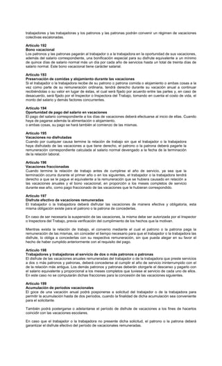 trabajadores y las trabajadoras y los patronos y las patronas podrán convenir un régimen de vacaciones
colectivas escalonadas.
Artículo 192
Bono vacacional
Los patronos y las patronas pagarán al trabajador o a la trabajadora en la oportunidad de sus vacaciones,
además del salario correspondiente, una bonificación especial para su disfrute equivalente a un mínimo
de quince días de salario normal más un día por cada año de servicios hasta un total de treinta días de
salario normal. Este bono vacacional tiene carácter salarial.
Artículo 193
Preservación de comidas y alojamiento durante las vacaciones
Si el trabajador o la trabajadora recibe de su patrono o patrona comida o alojamiento o ambas cosas a la
vez como parte de su remuneración ordinaria, tendrá derecho durante su vacación anual a continuar
recibiéndolas o su valor en lugar de éstas, el cual será fijado por acuerdo entre las partes y, en caso de
desacuerdo, será fijado por el Inspector o Inspectora del Trabajo, tomando en cuenta el costo de vida, el
monto del salario y demás factores concurrentes.
Artículo 194
Oportunidad de pago del salario en vacaciones
El pago del salario correspondiente a los días de vacaciones deberá efectuarse al inicio de ellas. Cuando
haya de pagarse además la alimentación o alojamiento,
o ambas cosas, su pago se hará también al comienzo de las mismas.
Artículo 195
Vacaciones no disfrutadas
Cuando por cualquier causa termine la relación de trabajo sin que el trabajador o la trabajadora
haya disfrutado de las vacaciones a que tiene derecho, el patrono o la patrona deberá pagarle la
remuneración correspondiente calculada al salario normal devengado a la fecha de la terminación
de la relación laboral.
Artículo 196
Vacaciones fraccionadas
Cuando termine la relación de trabajo antes de cumplirse el año de servicio, ya sea que la
terminación ocurra durante el primer año o en los siguientes, el trabajador o la trabajadora tendrá
derecho a que se le pague el equivalente a la remuneración que se hubiera causado en relación a
las vacaciones anuales y el bono vacacional, en proporción a los meses completos de servicio
durante ese año, como pago fraccionado de las vacaciones que le hubieran correspondido.
Artículo 197
Disfrute efectivo de vacaciones remuneradas
El trabajador o la trabajadora deberá disfrutar las vacaciones de manera efectiva y obligatoria, esta
misma obligación existe para el patrono o la patrona de concederlas.
En caso de ser necesaria la suspensión de las vacaciones, la misma debe ser autorizada por el Inspector
o Inspectora del Trabajo, previa verificación del cumplimiento de los hechos que la motivan.
Mientras exista la relación de trabajo, el convenio mediante el cual el patrono o la patrona paga la
remuneración de las mismas, sin conceder el tiempo necesario para que el trabajador o la trabajadora las
disfrute, lo obliga a concederlas con su respectiva remuneración, sin que pueda alegar en su favor el
hecho de haber cumplido anteriormente con el requisito del pago.
Artículo 198
Trabajadores y trabajadoras al servicio de dos o más patronos o patronas
El disfrute de las vacaciones anuales remuneradas del trabajador o de la trabajadora que preste servicios
a dos o más patronos y patronas, deberá concederse al cumplir el año de servicio ininterrumpido con el
de la relación más antigua. Los demás patronos y patronas deberán otorgarle el descanso y pagarlo con
el salario equivalente y proporcional a los meses completos que tuviese al servicio de cada uno de ellos.
En este caso no se computarán dichas fracciones para la concesión de las vacaciones siguientes.
Artículo 199
Acumulación de períodos vacacionales
El goce de una vacación anual podrá posponerse a solicitud del trabajador o de la trabajadora para
permitir la acumulación hasta de dos períodos, cuando la finalidad de dicha acumulación sea conveniente
para el solicitante.
También podrá postergarse o adelantarse el período de disfrute de vacaciones a los fines de hacerlos
coincidir con las vacaciones escolares.
En caso que el trabajador o la trabajadora no presente dicha solicitud, el patrono o la patrona deberá
garantizar el disfrute efectivo del período de vacacionales remuneradas.
 
