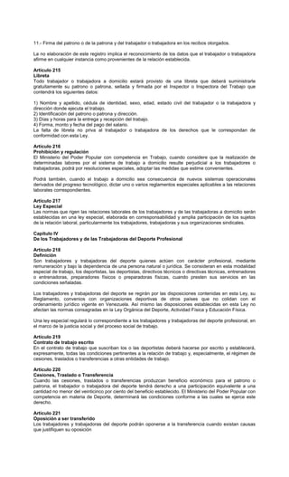 11.- Firma del patrono o de la patrona y del trabajador o trabajadora en los recibos otorgados.
La no elaboración de este registro implica el reconocimiento de los datos que el trabajador o trabajadora
afirme en cualquier instancia como provenientes de la relación establecida.
Artículo 215
Libreta
Todo trabajador o trabajadora a domicilio estará provisto de una libreta que deberá suministrarle
gratuitamente su patrono o patrona, sellada y firmada por el Inspector o Inspectora del Trabajo que
contendrá los siguientes datos:
1) Nombre y apellido, cédula de identidad, sexo, edad, estado civil del trabajador o la trabajadora y
dirección donde ejecuta el trabajo.
2) Identificación del patrono o patrona y dirección.
3) Días y horas para la entrega y recepción del trabajo.
4) Forma, monto y fecha del pago del salario.
La falta de libreta no priva al trabajador o trabajadora de los derechos que le correspondan de
conformidad con esta Ley.
Artículo 216
Prohibición y regulación
El Ministerio del Poder Popular con competencia en Trabajo, cuando considere que la realización de
determinadas labores por el sistema de trabajo a domicilio resulte perjudicial a los trabajadores o
trabajadoras, podrá por resoluciones especiales, adoptar las medidas que estime convenientes.
Podrá también, cuando el trabajo a domicilio sea consecuencia de nuevos sistemas operacionales
derivados del progreso tecnológico, dictar uno o varios reglamentos especiales aplicables a las relaciones
laborales correspondientes.
Artículo 217
Ley Especial
Las normas que rigen las relaciones laborales de los trabajadores y de las trabajadoras a domicilio serán
establecidas en una ley especial, elaborada en corresponsabilidad y amplia participación de los sujetos
de la relación laboral, particularmente los trabajadores, trabajadoras y sus organizaciones sindicales.
Capítulo IV
De los Trabajadores y de las Trabajadoras del Deporte Profesional
Artículo 218
Definición
Son trabajadores y trabajadoras del deporte quienes actúen con carácter profesional, mediante
remuneración y bajo la dependencia de una persona natural o jurídica. Se consideran en esta modalidad
especial de trabajo, los deportistas, las deportistas, directivos técnicos o directivas técnicas, entrenadores
o entrenadoras, preparadores físicos o preparadoras físicas, cuando presten sus servicios en las
condiciones señaladas.
Los trabajadores y trabajadoras del deporte se regirán por las disposiciones contenidas en esta Ley, su
Reglamento, convenios con organizaciones deportivas de otros países que no colidan con el
ordenamiento jurídico vigente en Venezuela. Así mismo las disposiciones establecidas en esta Ley no
afectan las normas consagradas en la Ley Orgánica del Deporte, Actividad Física y Educación Física.
Una ley especial regulará lo correspondiente a los trabajadores y trabajadoras del deporte profesional, en
el marco de la justicia social y del proceso social de trabajo.
Artículo 219
Contrato de trabajo escrito
En el contrato de trabajo que suscriban los o las deportistas deberá hacerse por escrito y establecerá,
expresamente, todas las condiciones pertinentes a la relación de trabajo y, especialmente, el régimen de
cesiones, traslados o transferencias a otras entidades de trabajo.
Artículo 220
Cesiones, Traslado o Transferencia
Cuando las cesiones, traslados o transferencias produzcan beneficio económico para el patrono o
patrona, el trabajador o trabajadora del deporte tendrá derecho a una participación equivalente a una
cantidad no menor del veinticinco por ciento del beneficio establecido. El Ministerio del Poder Popular con
competencia en materia de Deporte, determinará las condiciones conforme a las cuales se ejerce este
derecho.
Artículo 221
Oposición a ser transferido
Los trabajadores y trabajadoras del deporte podrán oponerse a la transferencia cuando existan causas
que justifiquen su oposición
 