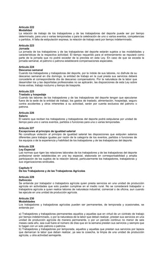 Artículo 222
Modalidad
La relación de trabajo de los trabajadores y de las trabajadoras del deporte puede ser por tiempo
determinado, para una o varias temporadas o para la celebración de uno o varios eventos, competencias
o partidos. A falta de estipulación expresa, la relación de trabajo será por tiempo indeterminado.
Artículo 223
Jornada
La jornada de los trabajadores y de las trabajadoras del deporte estarán sujetos a las modalidades y
características de la respectiva actividad. El tiempo requerido para el entrenamiento se reputará como
parte de la jornada que no podrá exceder de la prevista en esta Ley. En caso de que se exceda la
jornada semanal, el patrono o patrona establecerá compensaciones especiales.
Artículo 224
Descanso semanal
Cuando los trabajadores y trabajadoras del deporte, por la índole de sus labores, no disfrute de su
descanso semanal en día domingo, la entidad de trabajo en la cual presta sus servicios deberá
concederle el correspondiente día de descanso compensatorio. Por la naturaleza de la labor que
desarrollan los y las deportistas profesionales no se aplicarán, las disposiciones de esta Ley sobre
horas extras, trabajo nocturno y tiempo de trasporte.
Artículo 225
Traslado y hospedaje
Cuando las labores de los trabajadores y de las trabajadoras del deporte tengan que ejecutarse
fuera de la sede de la entidad de trabajo, los gastos de traslado, alimentación, hospedaje, seguro
contra accidentes y otros inherentes a su actividad, serán por cuenta exclusiva del patrono o
patrona.
Artículo 226
Salario
El salario que reciban los trabajadores y trabajadoras del deporte podrá estipularse por unidad de
tiempo para uno o varios eventos, partidos o funciones para una o varias temporadas.
Artículo 227
Excepciones al principio de igualdad salarial
No constituye violación al principio de igualdad salarial las disposiciones que estipulen salarios
diferentes para trabajos iguales por razón de la categoría de los eventos, partidos o funciones de
los equipos o de la experiencia y habilidad de los trabajadores y de las trabajadoras del deporte.
Artículo 228
Ley Especial
Las normas que rigen las relaciones laborales de los trabajadores y de las trabajadoras del deporte
profesional serán establecidas en una ley especial, elaborada en corresponsabilidad y amplia
participación de los sujetos de la relación laboral, particularmente los trabajadores, trabajadoras y
sus organizaciones sindicales.
Capítulo V
De los Trabajadores y de las Trabajadoras Agrícolas
Artículo 229
Definición
Se entiende por trabajador o trabajadora agrícola quien presta servicios en una unidad de producción
agrícola en actividades que solo pueden cumplirse en el medio rural. No se considerará trabajador o
trabajadora agrícola a quien realice labores de naturaleza industrial, comercial o de oficina, aun cuando
las ejecute en una unidad de producción agrícola.
Artículo 230
Modalidades
Los trabajadores y trabajadoras agrícolas pueden ser permanentes, de temporada y ocasionales, se
entiende por:
a) Trabajadores y trabajadoras permanentes aquellos y aquellas que en virtud de un contrato de trabajo
por tiempo indeterminado, o por la naturaleza de la labor que deban realizar, prestan sus servicios en una
unidad de producción agrícola de manera permanente, o por un período continuo no menor de seis
meses cada año, sea cual fuere el número de días que en la semana presten sus servicios y siempre que
lo hagan con un solo patrono o patrona.
b) Trabajadores y trabajadoras por temporada, aquellos y aquellas que prestan sus servicios por lapsos
que demarcan la labor que deban realizar, ya sea la cosecha, la limpia de una unidad de producción
agrícola, u otra actividad semejante.
 