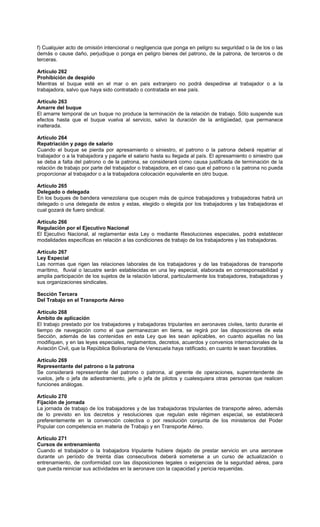 f) Cualquier acto de omisión intencional o negligencia que ponga en peligro su seguridad o la de los o las
demás o cause daño, perjudique o ponga en peligro bienes del patrono, de la patrona, de terceros o de
terceras.
Artículo 262
Prohibición de despido
Mientras el buque esté en el mar o en país extranjero no podrá despedirse al trabajador o a la
trabajadora, salvo que haya sido contratado o contratada en ese país.
Artículo 263
Amarre del buque
El amarre temporal de un buque no produce la terminación de la relación de trabajo. Sólo suspende sus
efectos hasta que el buque vuelva al servicio, salvo la duración de la antigüedad, que permanece
inalterada.
Artículo 264
Repatriación y pago de salario
Cuando el buque se pierda por apresamiento o siniestro, el patrono o la patrona deberá repatriar al
trabajador o a la trabajadora y pagarle el salario hasta su llegada al país. El apresamiento o siniestro que
se deba a falta del patrono o de la patrona, se considerará como causa justificada de terminación de la
relación de trabajo por parte del trabajador o trabajadora, en el caso que el patrono o la patrona no pueda
proporcionar al trabajador o a la trabajadora colocación equivalente en otro buque.
Artículo 265
Delegado o delegada
En los buques de bandera venezolana que ocupen más de quince trabajadores y trabajadoras habrá un
delegado o una delegada de estos y estas, elegido o elegida por los trabajadores y las trabajadoras el
cual gozará de fuero sindical.
Artículo 266
Regulación por el Ejecutivo Nacional
El Ejecutivo Nacional, al reglamentar esta Ley o mediante Resoluciones especiales, podrá establecer
modalidades específicas en relación a las condiciones de trabajo de los trabajadores y las trabajadoras.
Artículo 267
Ley Especial
Las normas que rigen las relaciones laborales de los trabajadores y de las trabajadoras de transporte
marítimo, fluvial o lacustre serán establecidas en una ley especial, elaborada en corresponsabilidad y
amplia participación de los sujetos de la relación laboral, particularmente los trabajadores, trabajadoras y
sus organizaciones sindicales.
Sección Tercera
Del Trabajo en el Transporte Aéreo
Artículo 268
Ámbito de aplicación
El trabajo prestado por los trabajadores y trabajadoras tripulantes en aeronaves civiles, tanto durante el
tiempo de navegación como el que permanezcan en tierra, se regirá por las disposiciones de esta
Sección, además de las contenidas en esta Ley que les sean aplicables, en cuanto aquellas no las
modifiquen, y en las leyes especiales, reglamentos, decretos, acuerdos y convenios internacionales de la
Aviación Civil, que la República Bolivariana de Venezuela haya ratificado, en cuanto le sean favorables.
Artículo 269
Representante del patrono o la patrona
Se considerará representante del patrono o patrona, al gerente de operaciones, superintendente de
vuelos, jefe o jefa de adiestramiento, jefe o jefa de pilotos y cualesquiera otras personas que realicen
funciones análogas.
Artículo 270
Fijación de jornada
La jornada de trabajo de los trabajadores y de las trabajadoras tripulantes de transporte aéreo, además
de lo previsto en los decretos y resoluciones que regulan este régimen especial, se establecerá
preferentemente en la convención colectiva o por resolución conjunta de los ministerios del Poder
Popular con competencia en materia de Trabajo y en Transporte Aéreo.
Artículo 271
Cursos de entrenamiento
Cuando el trabajador o la trabajadora tripulante hubiere dejado de prestar servicio en una aeronave
durante un período de treinta días consecutivos deberá someterse a un curso de actualización o
entrenamiento, de conformidad con las disposiciones legales o exigencias de la seguridad aérea, para
que pueda reiniciar sus actividades en la aeronave con la capacidad y pericia requeridas.
 