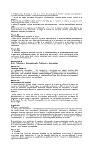 b) Verificar, antes de iniciar el vuelo o su sesión de vuelo, que la aeronave cumpla los requisitos de
seguridad, establecidos en las normas aeronáuticas correspondientes.
c) Efectuar los vuelos de auxilio, búsqueda o salvamento en cualquier tiempo y lugar, cuando se le
requiera.
d) Hacer anotar, en la bitácora de la aeronave, los datos que se requieran en relación al vuelo, así como
toda contingencia que en él se produzca.
e) Rendir los informes, formular las declaraciones y manifestaciones y firmar la documentación relativa al
vuelo.
f) Informar al patrono o la patrona, al final de cada vuelo, a cerca de los desperfectos o fallas técnicas que
hayan detectado en las aeronaves a su cargo de acuerdo con las leyes y normas establecidas en los
respectivos manuales de operación.
Artículo 281
Responsabilidad en situación de riesgo
En caso que el trabajador o trabajadora tripulante responsable de la aeronave observe al momento del
despegue de la aeronave o en el período de permanencia en el aeropuerto una situación que afecte la
seguridad del vuelo, o ponga en peligro a la tripulación, a los pasajeros y las pasajeras, deberá
abstenerse de operar la misma hasta que las circunstancias que afecten la seguridad del vuelo sean
solventadas.
Artículo 282
Ley Especial
Las normas que rigen las relaciones laborales de los trabajadores y de las trabajadoras tripulantes
de aeronaves serán establecidas en una ley especial, elaborada en corresponsabilidad y amplia
participación de los sujetos de la relación laboral, particularmente los trabajadores, trabajadoras y
sus organizaciones sindicales.
Sección Cuarta
De los Trabajadores Motorizados y las Trabajadoras Motorizadas
Artículo 283
Campo de aplicación
Los trabajadores motorizados y las trabajadoras motorizadas que prestan servicios bajo
dependencia o por cuenta propia como mototaxistas, repartidores, repartidoras, mensajeros o
mensajeras, o en actividades similares, estarán protegidos y protegidas por las disposiciones de
esta Ley y de las demás normas legales en materia laboral aunque sean propietarios y propietarias
del vehículo en el que realizan sus actividades.
Artículo 284
Mantenimiento del vehículo
El mantenimiento del vehículo estará a cargo del patrono o de la patrona, así como los gastos por
concepto del combustible necesario para la prestación del servicio. A falta de acuerdo entre las
partes, por Resolución conjunta de los ministerios del Poder Popular con competencia en materia
de trabajo y de transporte terrestre se fijará la estimación de este gasto para las distintas categorías
del sector.
Correrá también por cuenta del patrono o de la patrona el seguro de responsabilidad civil del
respectivo vehículo y de su conductor o conductora, en la medida y condiciones que se fije por
Resolución conjunta de los ministerios del Poder Popular con competencia en materia de Trabajo y
de Transporte Terrestre. A estos fines se podrán contratar pólizas colectivas de seguro que cubran
dichos riesgos.
Artículo 285
Uniformes e implementos
Los trabajadores motorizados y las trabajadoras motorizadas que prestan servicios bajo dependencia o
por cuenta propia como mototaxistas, repartidores, repartidoras, mensajeros o mensajeras, o en
actividades de similar naturaleza, tendrán derecho a percibir del patrono o de la patrona una vez al año,
los uniformes, cascos y demás implementos de seguridad requeridos para el cumplimiento de sus labores
de conformidad con lo establecido en las disposiciones pertinentes de tránsito por la autoridad
competente y la Ley Orgánica de Prevención Condiciones y Medio Ambiente de Trabajo.
Se considerarán como accidentes de trabajo o enfermedades ocupacionales todas aquellas que sufran
los trabajadores motorizados y las trabajadoras motorizadas durante, con ocasión o como consecuencia
de la labor que presten y tomando en consideración el riesgo especial que corren al transitar por las vías
urbanas y extra urbanas según se trate.
Artículo 286
Ley Especial
Las normas que rigen las relaciones laborales de los trabajadores motorizados y trabajadoras
motorizadas serán establecidas en una ley especial, elaborada en corresponsabilidad y amplia
participación de los sujetos de la relación laboral, particularmente los trabajadores, trabajadoras y sus
organizaciones sindicales.
 