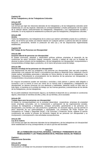 Capítulo VII
De los Trabajadores y de las Trabajadoras Culturales
Artículo 287
Ley Especial
Las normas que rigen las relaciones laborales de los trabajadores y de las trabajadoras culturales serán
establecidas en una ley especial, elaborada en corresponsabilidad y amplia participación de los sujetos
de la relación laboral, particularmente los trabajadores, trabajadoras y sus organizaciones sociales y
sindicales. En la ley especial se establecerá la protección para los trabajadores y trabajadoras culturales.
Artículo 288
Ámbito
Todos los trabajadores y las trabajadoras de la cultura que realicen actividades propias de su profesión u
oficio, de tal forma que exista una relación laboral con cualquier patrono o patrona sea ésta de carácter
temporal o permanente, tendrán la protección de esta Ley y de las disposiciones reglamentarias
establecidas.
Capítulo VIII
Del Trabajo de las Personas con Discapacidad
Artículo 289
Inclusión laboral de personas con discapacidad
El Estado promoverá, adoptará y desarrollará políticas públicas orientadas al desarrollo de las
condiciones de salud, formación integral, transporte, vivienda y calidad de vida con la finalidad de
alcanzar la plena inclusión de los trabajadores y de las trabajadoras con discapacidad, incorporándolos e
incorporándolas al trabajo digno y productivo, en el marco del proceso social de trabajo.
Artículo 290
Derecho al trabajo de las personas con discapacidad
Las disposiciones de esta Ley protegerán a las personas con discapacidad, bien sea esta congénita,
sobrevenida o de cualquier otro hecho o circunstancia que afecte su desarrollo físico, intelectual o que le
impida realizar actividades personales o laborales en forma idéntica al resto de los trabajadores y las
trabajadoras. Profundizando la universalización de los derechos de las personas con discapacidad, e
incorporándolas a los procesos productivos.
En ninguna circunstancia pueden ser excluidos o excluidas y todo patrono o patrono está obligado a
incorporar a por lo menos el cinco por ciento de su nómina total a trabajadores y trabajadoras con
discapacidad, en labores cónsonas con sus destrezas y habilidades, debiendo recibir en todo caso un
trato digno, e insertarse en la entidad de trabajo con las mismas garantías y características de los demás
de los trabajadores y de las trabajadoras.
No se podrá establecer discriminación alguna y se facilitará el desarrollo de su actividad en condiciones
dignas y decorosas en beneficio de ellos y ellas, de sus familias y de la sociedad.
Artículo 291
Trabajo digno para las personas con discapacidad
El Estado en corresponsabilidad con la sociedad desarrollará cooperativas, empresas de propiedad
social, empresas comunales, con la incorporación y participación de las organizaciones sociales,
consejos de trabajadores y trabajadoras, consejos comunales, garantizando a las personas con
discapacidad y sus familias una vida productiva y gratificante, sin exclusión alguna, que les permita el
pleno desarrollo de sus potencialidades y capacidades. Los ministerios del Poder Popular con
competencia en Trabajo y Seguridad Social, y de Comunas y Protección Social, vigilarán el estricto
cumplimiento del acceso al proceso de formación integral de las personas con discapacidad y su
incorporación o reincorporación a las actividades socioproductivas.
Artículo 292
Ley de la materia
Las normas que rigen las relaciones laborales de los trabajadores y de las trabajadoras con discapacidad
serán establecidas en la ley correspondiente, en todo lo que les sea favorable.
TÍTULO V
DE LA FORMACIÓN COLECTIVA, INTEGRAL, CONTINUA Y PERMANENTE DE LOS
TRABAJADORES Y LAS TRABAJADORAS EN EL PROCESO SOCIAL DE TRABAJO
Capítulo I
Disposiciones Generales
Artículo 293
Educación y trabajo
La educación y el trabajo son los procesos fundamentales para la creación y justa distribución de la
 