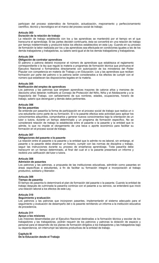 participan del proceso sistemático de formación, actualización, mejoramiento y perfeccionamiento
científico, técnico y tecnológico en el marco del proceso social de trabajo.
Artículo 303
Duración de la relación de trabajo
La relación de trabajo establecida con los y las aprendices se mantendrá por el tiempo en el que
transcurra el aprendizaje. Si las partes deciden continuarla, ésta se convertirá en una relación de trabajo
por tiempo indeterminado y producirá todos los efectos establecidos en esta Ley. Cuando en su proceso
de formación la labor realizada por los y las aprendices sea efectuada en condiciones iguales a las de los
demás trabajadores y trabajadoras, su salario será igual al de los demás trabajadores y trabajadoras.
Artículo 304
Obligación de contratar aprendices
El patrono o patrona deberá incorporar el número de aprendices que establezca el reglamento
correspondiente o la ley que regule la materia a programas de formación técnica que promueva el
Ejecutivo Nacional o formándolos directamente con autorización de los ministerios del Poder
Popular con competencia en materia de Trabajo y en Educación. Los y las aprendices que reciban
formación por parte del patrono o la patrona serán considerados a los efectos de cumplir con el
número que establecen las disposiciones legales en la materia.
Artículo 305
Notificación del empleo de aprendices
Los patronos y las patronas que empleen aprendices mayores de catorce años y menores de
dieciocho años deberán notificarlo al Consejo de Protección del Niño, Niña y el Adolescente y a la
Inspectoría del Trabajo, con señalamiento de sus nombres, edades, ocupaciones, horario de
trabajo, salario que devenguen y demás datos pertinentes.
Artículo 306
De las pasantías
Se entiende por pasantía la forma de participación en el proceso social de trabajo que realiza un o
una estudiante como parte de su formación. El o la pasante efectúa esta actividad para aplicar los
conocimientos adquiridos, comprobarlos y generar nuevos conocimientos bajo la orientación de un
tutor o tutora, durante un tiempo determinado y un programa de formación específico. No se
considerará relación de trabajo la establecida entre el pasante o la pasante y la entidad que lo
admite, lo que no impide el otorgamiento de una beca o aporte económico para facilitar su
formación en el proceso social de trabajo.
Artículo 307
Obligaciones del pasante o la pasante
La relación entre el pasante o la pasante y la entidad que lo admite no es laboral, sin embargo, el
pasante o la pasante debe observar un horario, cumplir con las normas de disciplina y trabajo,
seguir las instrucciones durante su proceso de enseñanza aprendizaje. Toda pasantía debe
transcurrir en un tiempo determinado, al final del cual el o la pasante presentará un informe y
recibirá una calificación del tutor o tutora.
Artículo 308
Admisión de pasantes
Los patronos y las patronas, a propuesta de las instituciones educativas, admitirán como pasantes en
áreas específicas a estudiantes, a fin de facilitar su formación integral e incorporación al trabajo
productivo, solidario y liberador.
Artículo 309
Tiempo de pasantía
El tiempo de pasantía lo determinará el plan de formación del pasante o la pasante. Cuando la entidad de
trabajo después de culminada la pasantía continúe con el pasante a su servicio, se entenderá que inició
una relación laboral a los efectos de este Ley.
Artículo 310
Seguimiento y evaluación
Los patronos y las patronas que incorporen pasantes, implementarán el sistema adecuado para el
seguimiento y evaluación de desempeño del o la pasante remitiendo un informe a la institución educativa
de procedencia.
Artículo 311
Apoyo a las misiones
Las misiones desarrolladas por el Ejecutivo Nacional destinadas a la formación técnica y escolar de los
trabajadores y las trabajadoras, podrán requerir de los patronos y patronas la dotación de espacio y
personal para el desarrollo de los planes de formación dirigidos a los trabajadores y las trabajadoras bajo
su dependencia, sin interrumpir las labores productivas de la entidad de trabajo.
Capítulo III
De la Educación desde el Trabajo
 