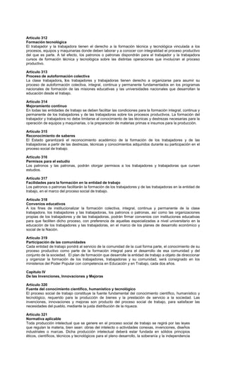Artículo 312
Formación tecnológica
El trabajador y la trabajadora tienen el derecho a la formación técnica y tecnológica vinculada a los
procesos, equipos y maquinarias donde deben laborar y a conocer con integralidad el proceso productivo
del que es parte. A tal efecto, los patronos o patronas dispondrán para el trabajador y la trabajadora
cursos de formación técnica y tecnológica sobre las distintas operaciones que involucran al proceso
productivo.
Artículo 313
Proceso de autoformación colectiva
La clase trabajadora, los trabajadores y trabajadoras tienen derecho a organizarse para asumir su
proceso de autoformación colectiva, integral, continua y permanente fundamentados en los programas
nacionales de formación de las misiones educativas y las universidades nacionales que desarrollan la
educación desde el trabajo.
Artículo 314
Mejoramiento continuo
En todas las entidades de trabajo se deben facilitar las condiciones para la formación integral, continua y
permanente de los trabajadores y de las trabajadoras sobre los procesos productivos. La formación del
trabajador y trabajadora no debe limitarse al conocimiento de las técnicas y destrezas necesarias para la
operación de equipos y maquinarias, o la preparación de materias primas e insumos para la producción.
Artículo 315
Reconocimiento de saberes
El Estado garantizará el reconocimiento académico de la formación de los trabajadores y de las
trabajadoras a partir de las destrezas, técnicas y conocimientos adquiridos durante su participación en el
proceso social de trabajo.
Artículo 316
Permisos para el estudio
Los patronos y las patronas, podrán otorgar permisos a los trabajadores y trabajadoras que cursen
estudios.
Artículo 317
Facilidades para la formación en la entidad de trabajo
Los patronos o patronas facilitarán la formación de los trabajadores y de las trabajadoras en la entidad de
trabajo, en el marco del proceso social de trabajo.
Artículo 318
Convenios educativos
A los fines de institucionalizar la formación colectiva, integral, continua y permanente de la clase
trabajadora, los trabajadores y las trabajadoras, los patronos o patronas, así como las organizaciones
propias de los trabajadores y de las trabajadoras, podrán firmar convenios con instituciones educativas
para que faciliten dicho proceso, con preferencia de aquellas especializadas a nivel universitario en la
educación de los trabajadores y las trabajadoras, en el marco de los planes de desarrollo económico y
social de la Nación.
Artículo 319
Participación de las comunidades
Cada entidad de trabajo pondrá al servicio de la comunidad de la cual forma parte, el conocimiento de su
proceso productivo como parte de la formación integral para el desarrollo de esa comunidad y del
conjunto de la sociedad. El plan de formación que desarrolle la entidad de trabajo a objeto de direccionar
y organizar la formación de los trabajadores, trabajadoras y su comunidad, será consignado en los
ministerios del Poder Popular con competencia en Educación y en Trabajo, cada dos años.
Capítulo IV
De las Invenciones, Innovaciones y Mejoras
Artículo 320
Fuente del conocimiento científico, humanístico y tecnológico
El proceso social de trabajo constituye la fuente fundamental del conocimiento científico, humanístico y
tecnológico, requerido para la producción de bienes y la prestación de servicio a la sociedad. Las
invenciones, innovaciones y mejoras son producto del proceso social de trabajo, para satisfacer las
necesidades del pueblo, mediante la justa distribución de la riqueza.
Artículo 321
Normativa aplicable
Toda producción intelectual que se genere en el proceso social de trabajo se regirá por las leyes
que regulan la materia, bien sean: obras del intelecto o actividades conexas, invenciones, diseños
industriales o marcas. Dicha producción intelectual deberá estar fundada en sólidos principios
éticos, científicos, técnicos y tecnológicos para el pleno desarrollo, la soberanía y la independencia
 