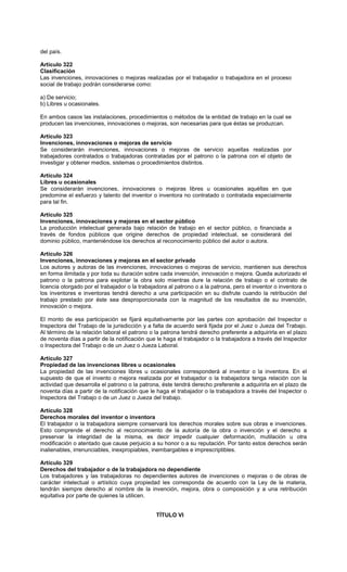 del país.
Artículo 322
Clasificación
Las invenciones, innovaciones o mejoras realizadas por el trabajador o trabajadora en el proceso
social de trabajo podrán considerarse como:
a) De servicio;
b) Libres u ocasionales.
En ambos casos las instalaciones, procedimientos o métodos de la entidad de trabajo en la cual se
producen las invenciones, innovaciones o mejoras, son necesarias para que éstas se produzcan.
Artículo 323
Invenciones, innovaciones o mejoras de servicio
Se considerarán invenciones, innovaciones o mejoras de servicio aquellas realizadas por
trabajadores contratados o trabajadoras contratadas por el patrono o la patrona con el objeto de
investigar y obtener medios, sistemas o procedimientos distintos.
Artículo 324
Libres u ocasionales
Se considerarán invenciones, innovaciones o mejoras libres u ocasionales aquéllas en que
predomine el esfuerzo y talento del inventor o inventora no contratado o contratada especialmente
para tal fin.
Artículo 325
Invenciones, innovaciones y mejoras en el sector público
La producción intelectual generada bajo relación de trabajo en el sector público, o financiada a
través de fondos públicos que origine derechos de propiedad intelectual, se considerará del
dominio público, manteniéndose los derechos al reconocimiento público del autor o autora.
Artículo 326
Invenciones, innovaciones y mejoras en el sector privado
Los autores y autoras de las invenciones, innovaciones o mejoras de servicio, mantienen sus derechos
en forma ilimitada y por toda su duración sobre cada invención, innovación o mejora. Queda autorizado el
patrono o la patrona para explotar la obra solo mientras dure la relación de trabajo o el contrato de
licencia otorgado por el trabajador o la trabajadora al patrono o a la patrona, pero el inventor o inventora o
los inventores e inventoras tendrá derecho a una participación en su disfrute cuando la retribución del
trabajo prestado por éste sea desproporcionada con la magnitud de los resultados de su invención,
innovación o mejora.
El monto de esa participación se fijará equitativamente por las partes con aprobación del Inspector o
Inspectora del Trabajo de la jurisdicción y a falta de acuerdo será fijada por el Juez o Jueza del Trabajo.
Al término de la relación laboral el patrono o la patrona tendrá derecho preferente a adquirirla en el plazo
de noventa días a partir de la notificación que le haga el trabajador o la trabajadora a través del Inspector
o Inspectora del Trabajo o de un Juez o Jueza Laboral.
Artículo 327
Propiedad de las invenciones libres u ocasionales
La propiedad de las invenciones libres u ocasionales corresponderá al inventor o la inventora. En el
supuesto de que el invento o mejora realizada por el trabajador o la trabajadora tenga relación con la
actividad que desarrolla el patrono o la patrona, éste tendrá derecho preferente a adquirirla en el plazo de
noventa días a partir de la notificación que le haga el trabajador o la trabajadora a través del Inspector o
Inspectora del Trabajo o de un Juez o Jueza del trabajo.
Artículo 328
Derechos morales del inventor o inventora
El trabajador o la trabajadora siempre conservará los derechos morales sobre sus obras e invenciones.
Esto comprende el derecho al reconocimiento de la autoría de la obra o invención y el derecho a
preservar la integridad de la misma, es decir impedir cualquier deformación, mutilación u otra
modificación o atentado que cause perjuicio a su honor o a su reputación. Por tanto estos derechos serán
inalienables, irrenunciables, inexpropiables, inembargables e imprescriptibles.
Artículo 329
Derechos del trabajador o de la trabajadora no dependiente
Los trabajadores y las trabajadoras no dependientes autores de invenciones o mejoras o de obras de
carácter intelectual o artístico cuya propiedad les corresponda de acuerdo con la Ley de la materia,
tendrán siempre derecho al nombre de la invención, mejora, obra o composición y a una retribución
equitativa por parte de quienes la utilicen.
TÍTULO VI
 