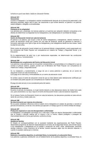 la fecha en que le sea dado o dada en colocación familiar.
Artículo 341
Vacaciones
Cuando el trabajador o la trabajadora solicite inmediatamente después de la licencia de paternidad o del
descanso postnatal, según sea el caso, las vacaciones a que tuviere derecho, el patrono o la patrona,
estará obligado u obligada a concedérselas.
Artículo 342
Cómputo en la antigüedad
Los períodos pre y postnatal, de licencia paternal y el permiso por adopción deberán computarse a los
efectos de determinar la antigüedad de los trabajadores y las trabajadoras en la entidad de trabajo.
Artículo 343
Centro de Educación Inicial con sala de lactancia
El patrono o la patrona, que ocupe a más de veinte trabajadores y trabajadoras, deberá mantener un
centro de educación inicial que cuente con una sala de lactancia, donde se garantice la atención y
formación adecuada a los hijos e hijas de los trabajadores y las trabajadoras desde los tres meses hasta
la edad de seis años.
Dicho centro de educación inicial contará con el personal idóneo y especializado y será supervisado por
los ministerios del Poder Popular con competencia en materia de Trabajo y Seguridad Social, y en
Educación.
En la reglamentación de esta Ley o por resoluciones especiales, se determinarán las condiciones
mínimas para su funcionamiento.
Artículo 344
Modalidades de cumplimiento del Centro de Educación Inicial
Los patronos y las patronas que se encuentren comprendidos y comprendidas en la obligación a que se
contrae el artículo anterior, podrán acordar con el Ministerio del Poder Popular con competencia en
materia de Trabajo y Seguridad Social:
A). La instalación y mantenimiento, a cargo de uno o varios patronos o patronas, de un centro de
educación inicial con sala de lactancia; o
b) El pago de la matrícula y mensualidades en un centro de educación inicial.
En ambos casos el centro de educación inicial de que se trate deberá estar debidamente certificado por
el ministerio del poder popular con competencia en materia en educación.
El pago de este servicio no se considerará parte del salario.
Artículo 345
Descansos por lactancia
Durante el período de lactancia, la mujer tendrá derecho a dos descansos diarios de media hora cada
uno, para amamantar a su hijo o hija en el Centro de Educación Inicial o sala de lactancia respectiva.
Si no hubiere Centro de Educación Inicial con sala de lactancia, los descansos previstos en este artículo
serán de una hora y media cada uno.
Artículo 346
No discriminación por razones de embarazo
No se podrá establecer diferencia entre el salario de la trabajadora en estado de gravidez o durante el
período de lactancia y el de las o los demás que ejecuten un trabajo igual en la misma entidad de trabajo.
Artículo 347
Protección especial en caso de discapacidad o enfermedad
La trabajadora o el trabajador que tenga uno o más hijos o hijas con alguna discapacidad o enfermedad
que le impida o dificulte valerse por sí misma o por sí mismo, estará protegida o protegido de
inamovilidad laboral en forma permanente, conforme a la ley.
Artículo 348
Asistencia familiar
El Estado en corresponsabilidad con la sociedad mediante las organizaciones del Poder Popular,
desarrollara programas de atención especializada en el marco de la Seguridad Social, para brindar apoyo
a los trabajadores y trabajadoras en el cuidado y protección de niños, niñas, adolescentes, personas
adultas mayores y otros miembros de la familia, cuando requieran algún tipo de atención especial, o
cuando no puedan valerse por sí mismos.
Artículo 349
Estímulo a la práctica deportiva, la actividad física, la recreación y la educación física
Los patronos y patronas contribuirán con el fortalecimiento de la práctica deportiva, la actividad física, la
 