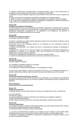 2.- Afiliarse a federaciones, confederaciones o centrales sindicales, incluso a nivel internacional, sin
autorización previa y a separarse de las mismas si lo consideran conveniente.
3.- Redactar sus propios estatutos, organizar su administración interna y formular su plan o programa de
acción.
4.- Elegir, en el marco de la democracia participativa y protagónica, a su directiva sindical.
5.- Ejercer el derecho a la negociación colectiva y el planteamiento de conflictos colectivos de trabajo.
6.- En el caso de las organizaciones sindicales de trabajadores y trabajadoras, el ejercicio del derecho a
huelga, dentro de las condiciones previstas en esta Ley.
Artículo 357
Prohibición de prácticas antisindicales
El Estado velará para que no se ejerza sobre los sindicatos, federaciones, confederaciones o centrales,
ninguna restricción o presión en su funcionamiento, ni discriminación que atente contra el derecho a la
participación democrática y protagónica de los trabajadores y las trabajadoras, que garantiza la
Constitución de la República Bolivariana de Venezuela.
Artículo 358
Prohibición de injerencia patronal
Los patronos y patronas no podrán:
a) Imponer a la persona que solicita trabajo abstenerse del ejercicio de sus derechos sindicales o formar
parte de un sindicato determinado;
b) Intervenir por sí o por interpuesta persona en la constitución de una organización sindical de
trabajadores y trabajadoras;
c) Sostener financieramente, o de cualquier otra forma, a organizaciones sindicales de trabajadores y
trabajadoras.
d) Obstaculizar o intervenir en los actos que realicen las organizaciones sindicales de trabajadores y
trabajadoras en ejercicio de su autonomía, tales como la elección de su junta directiva y las
deliberaciones acerca de pliegos de peticiones.
e) Discriminar a trabajadores o trabajadoras con motivo de su afiliación sindical.
La violación de estas disposiciones será objeto de sanción de conformidad con esta Ley.
Artículo 359
Solicitud de afiliación
No podrá negarse el derecho a:
a) un trabajador o trabajadora afiliarse a un sindicato,
b) un sindicato afiliarse a una federación,
c) una federación o sindicato nacional afiliarse a una confederación o central
En todos estos casos deberán cumplirse los requisitos de esta Ley y de los respectivos estatutos. La
afiliación deberá hacerse efectiva dentro del término de quince días hábiles a partir de la solicitud.
Artículo 360
Derecho de asociación de patronos y patronas
Los patronos y patronas tienen derecho de asociarse de conformidad con la Constitución de la República
Bolivariana de Venezuela, esta Ley, los convenios y tratados internacionales suscritos y ratificados por la
República.
Sección Segunda
De la Protección de la Libertad Sindical
Artículo 361
Ámbito de la protección
La libertad sindical, en su dimensión individual y colectiva, se protege frente a actos u omisiones de:
a) La administración.
b) El patrono o patrona.
c) La propia organización sindical en desmedro de los derechos de sus afiliados y afiliadas; y
d) Otras organizaciones sindicales.
e) Serán nulas y sin efecto las prácticas o conductas antisindicales, cualquiera fuere el sujeto.
Artículo 362
Prácticas antisindicales
Se consideran conductas o prácticas antisindicales aquellas que causen alguna discriminación o lesión a
los derechos de libertad sindical por razón de afiliación
o de actividad sindical. Constituyen prácticas antisindicales:
1.- Los actos de discriminación en relación con el trabajo, tal como imponer a quien solicite trabajo,
abstenerse del ejercicio de sus derechos sindicales o formar parte de un sindicato determinado;
2.- Despedir a un trabajador o trabajadora, o perjudicarlo o perjudicarla por su afiliación sindical, o por el
ejercicio de actividades sindicales.
 