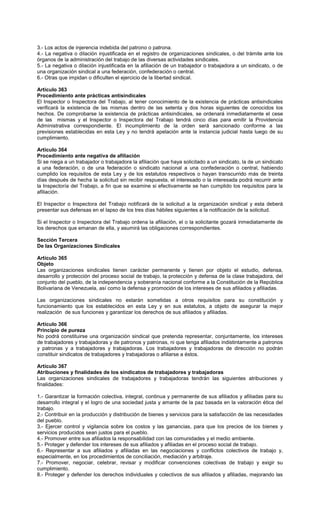 3.- Los actos de injerencia indebida del patrono o patrona.
4.- La negativa o dilación injustificada en el registro de organizaciones sindicales, o del trámite ante los
órganos de la administración del trabajo de las diversas actividades sindicales.
5.- La negativa o dilación injustificada en la afiliación de un trabajador o trabajadora a un sindicato, o de
una organización sindical a una federación, confederación o central.
6.- Otras que impidan o dificulten el ejercicio de la libertad sindical.
Artículo 363
Procedimiento ante prácticas antisindicales
El Inspector o Inspectora del Trabajo, al tener conocimiento de la existencia de prácticas antisindicales
verificará la existencia de las mismas dentro de las setenta y dos horas siguientes de conocidos los
hechos. De comprobarse la existencia de prácticas antisindicales, se ordenará inmediatamente el cese
de las mismas y el Inspector o Inspectora del Trabajo tendrá cinco días para emitir la Providencia
Administrativa correspondiente. El incumplimiento de la orden será sancionado conforme a las
previsiones establecidas en esta Ley y no tendrá apelación ante la instancia judicial hasta luego de su
cumplimiento.
Artículo 364
Procedimiento ante negativa de afiliación
Si se niega a un trabajador o trabajadora la afiliación que haya solicitado a un sindicato, la de un sindicato
a una federación, o de una federación o sindicato nacional a una confederación o central, habiendo
cumplido los requisitos de esta Ley y de los estatutos respectivos o hayan transcurrido más de treinta
días después de hecha la solicitud sin recibir respuesta, el interesado o la interesada podrá recurrir ante
la Inspectoría del Trabajo, a fin que se examine si efectivamente se han cumplido los requisitos para la
afiliación.
El Inspector o Inspectora del Trabajo notificará de la solicitud a la organización sindical y esta deberá
presentar sus defensas en el lapso de los tres días hábiles siguientes a la notificación de la solicitud.
Si el Inspector o Inspectora del Trabajo ordena la afiliación, el o la solicitante gozará inmediatamente de
los derechos que emanan de ella, y asumirá las obligaciones correspondientes.
Sección Tercera
De las Organizaciones Sindicales
Artículo 365
Objeto
Las organizaciones sindicales tienen carácter permanente y tienen por objeto el estudio, defensa,
desarrollo y protección del proceso social de trabajo, la protección y defensa de la clase trabajadora, del
conjunto del pueblo, de la independencia y soberanía nacional conforme a la Constitución de la República
Bolivariana de Venezuela, así como la defensa y promoción de los intereses de sus afiliados y afiliadas.
Las organizaciones sindicales no estarán sometidas a otros requisitos para su constitución y
funcionamiento que los establecidos en esta Ley y en sus estatutos, a objeto de asegurar la mejor
realización de sus funciones y garantizar los derechos de sus afiliados y afiliadas.
Artículo 366
Principio de pureza
No podrá constituirse una organización sindical que pretenda representar, conjuntamente, los intereses
de trabajadores y trabajadoras y de patronos y patronas, ni que tenga afiliados indistintamente a patronos
y patronas y a trabajadores y trabajadoras. Los trabajadores y trabajadoras de dirección no podrán
constituir sindicatos de trabajadores y trabajadoras o afiliarse a éstos.
Artículo 367
Atribuciones y finalidades de los sindicatos de trabajadores y trabajadoras
Las organizaciones sindicales de trabajadores y trabajadoras tendrán las siguientes atribuciones y
finalidades:
1.- Garantizar la formación colectiva, integral, continua y permanente de sus afiliados y afiliadas para su
desarrollo integral y el logro de una sociedad justa y amante de la paz basada en la valoración ética del
trabajo.
2.- Contribuir en la producción y distribución de bienes y servicios para la satisfacción de las necesidades
del pueblo.
3.- Ejercer control y vigilancia sobre los costos y las ganancias, para que los precios de los bienes y
servicios producidos sean justos para el pueblo.
4.- Promover entre sus afiliados la responsabilidad con las comunidades y el medio ambiente.
5.- Proteger y defender los intereses de sus afiliados y afiliadas en el proceso social de trabajo.
6.- Representar a sus afiliados y afiliadas en las negociaciones y conflictos colectivos de trabajo y,
especialmente, en los procedimientos de conciliación, mediación y arbitraje.
7.- Promover, negociar, celebrar, revisar y modificar convenciones colectivas de trabajo y exigir su
cumplimiento.
8.- Proteger y defender los derechos individuales y colectivos de sus afiliados y afiliadas, mejorando las
 