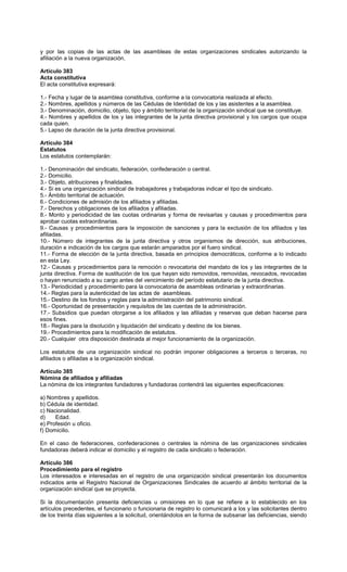 y por las copias de las actas de las asambleas de estas organizaciones sindicales autorizando la
afiliación a la nueva organización.
Artículo 383
Acta constitutiva
El acta constitutiva expresará:
1.- Fecha y lugar de la asamblea constitutiva, conforme a la convocatoria realizada al efecto.
2.- Nombres, apellidos y números de las Cédulas de Identidad de los y las asistentes a la asamblea.
3.- Denominación, domicilio, objeto, tipo y ámbito territorial de la organización sindical que se constituye.
4.- Nombres y apellidos de los y las integrantes de la junta directiva provisional y los cargos que ocupa
cada quien.
5.- Lapso de duración de la junta directiva provisional.
Artículo 384
Estatutos
Los estatutos contemplarán:
1.- Denominación del sindicato, federación, confederación o central.
2.- Domicilio.
3.- Objeto, atribuciones y finalidades.
4.- Si es una organización sindical de trabajadores y trabajadoras indicar el tipo de sindicato.
5.- Ámbito territorial de actuación.
6.- Condiciones de admisión de los afiliados y afiliadas.
7.- Derechos y obligaciones de los afiliados y afiliadas.
8.- Monto y periodicidad de las cuotas ordinarias y forma de revisarlas y causas y procedimientos para
aprobar cuotas extraordinarias.
9.- Causas y procedimientos para la imposición de sanciones y para la exclusión de los afiliados y las
afiliadas.
10.- Número de integrantes de la junta directiva y otros organismos de dirección, sus atribuciones,
duración e indicación de los cargos que estarán amparados por el fuero sindical.
11.- Forma de elección de la junta directiva, basada en principios democráticos, conforme a lo indicado
en esta Ley.
12.- Causas y procedimientos para la remoción o revocatoria del mandato de los y las integrantes de la
junta directiva. Forma de sustitución de los que hayan sido removidos, removidas, revocados, revocadas
o hayan renunciado a su cargo antes del vencimiento del período estatutario de la junta directiva.
13.- Periodicidad y procedimiento para la convocatoria de asambleas ordinarias y extraordinarias.
14.- Reglas para la autenticidad de las actas de asambleas.
15.- Destino de los fondos y reglas para la administración del patrimonio sindical.
16.- Oportunidad de presentación y requisitos de las cuentas de la administración.
17.- Subsidios que puedan otorgarse a los afiliados y las afiliadas y reservas que deban hacerse para
esos fines.
18.- Reglas para la disolución y liquidación del sindicato y destino de los bienes.
19.- Procedimientos para la modificación de estatutos.
20.- Cualquier otra disposición destinada al mejor funcionamiento de la organización.
Los estatutos de una organización sindical no podrán imponer obligaciones a terceros o terceras, no
afiliados o afiliadas a la organización sindical.
Artículo 385
Nómina de afiliados y afiliadas
La nómina de los integrantes fundadores y fundadoras contendrá las siguientes especificaciones:
a) Nombres y apellidos.
b) Cédula de identidad.
c) Nacionalidad.
d) Edad.
e) Profesión u oficio.
f) Domicilio.
En el caso de federaciones, confederaciones o centrales la nómina de las organizaciones sindicales
fundadoras deberá indicar el domicilio y el registro de cada sindicato o federación.
Artículo 386
Procedimiento para el registro
Los interesados e interesadas en el registro de una organización sindical presentarán los documentos
indicados ante el Registro Nacional de Organizaciones Sindicales de acuerdo al ámbito territorial de la
organización sindical que se proyecta.
Si la documentación presenta deficiencias u omisiones en lo que se refiere a lo establecido en los
artículos precedentes, el funcionario o funcionaria de registro lo comunicará a los y las solicitantes dentro
de los treinta días siguientes a la solicitud, orientándolos en la forma de subsanar las deficiencias, siendo
 