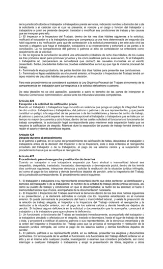 de la jurisdicción donde el trabajador o trabajadora presta servicios, indicando nombre y domicilio del o de
la solicitante y el carácter con el cual se presenta; el nombre y el cargo o función del trabajador o
trabajadora a quién se pretende despedir, trasladar o modificar sus condiciones de trabajo y las causas
que se invoquen para ello.
2.- El Inspector o la Inspectora del Trabajo, dentro de los tres días hábiles siguientes a la solicitud,
notificará al trabajador o a la trabajadora para que comparezca a una hora determinada del segundo día
hábil siguiente a su notificación para que de contestación a la solicitud presentada y en este acto oirá las
razones y alegatos que haga el trabajador, trabajadora o su representante y exhortará a las partes a la
conciliación. La no comparecencia del patrono o patrona al acto de contestación se entenderá como
desistimiento de la solicitud.
3.- De no lograrse la conciliación se abrirá una articulación probatoria de ocho días hábiles, de los cuales
los tres primeros serán para promover pruebas y los cinco restantes para su evacuación. Si el trabajador
o trabajadora no compareciere se considerará que rechazó las causales invocadas en el escrito
presentado. Serán procedentes todas las pruebas establecidas en la Ley que rige la materia procesal del
trabajo.
4.- Terminada la etapa probatoria, las partes tendrán dos días hábiles para presentar sus conclusiones.
5.- Terminado el lapso establecido en el numeral anterior, el Inspector o Inspectora del Trabajo tendrá un
lapso máximo de diez días hábiles para dictar su decisión.
Para este procedimiento se considerará supletoria la Ley Orgánica Procesal del Trabajo al momento de la
comparecencia del trabajador para dar respuesta a la solicitud del patrono o patrona.
De esta decisión no se oirá apelación, quedando a salvo el derecho de las partes de interponer el
Recurso Contencioso Administrativo Laboral ante los tribunales laborales competentes.
Artículo 423
Excepción a la solicitud de calificación previa
Cuando un trabajador o trabajadora haya incurrido en violencia que ponga en peligro la integridad física
de otro u otros trabajadores o trabajadoras, del patrono o patrona o de sus representantes, y que pueda
constituir un peligro a la seguridad de las personas o de las instalaciones y bienes del centro de trabajo,
el patrono o patrona podrá separar de manera excepcional al trabajador o trabajadora que se trate por un
tiempo no mayor de cuarenta y ocho horas, dentro de las cuales solicitará al funcionario o funcionaria del
trabajo competente, la autorización legal correspondiente para mantener esta separación hasta que se
resuelva la calificación de despido. Mientras dure la separación del puesto de trabajo tendrá derecho a
recibir el salario y demás beneficios legales.
Artículo 424
Despido durante el procedimiento
Si el patrono o patrona, en el curso del procedimiento de calificación de faltas, despidiese al trabajador o
trabajadora antes de la decisión del Inspector o de la Inspectora, éste o ésta ordenará el reenganche
inmediato del trabajador o de la trabajadora, el pago de los salarios caídos y la suspensión del
procedimiento hasta que se verifique el reenganche.
Artículo 425
Procedimiento para el reenganche y restitución de derechos
Cuando un trabajador o una trabajadora amparado por fuero sindical o inamovilidad laboral sea
despedido, despedida, trasladado, trasladada, desmejorado o desmejorada podrá, dentro de los treinta
días continuos siguientes, interponer denuncia y solicitar la restitución de la situación jurídica infringida,
así como el pago de los salarios y demás beneficios dejados de percibir, ante la Inspectoría del Trabajo
de la jurisdicción correspondiente. El procedimiento será el siguiente:
1.- El trabajador o trabajadora o su representante presentará escrito que debe contener: la identificación y
domicilio del trabajador o de la trabajadora; el nombre de la entidad de trabajo donde presta servicios, así
como su puesto de trabajo y condiciones en que lo desempeñaba; la razón de su solicitud; el fuero ó
inamovilidad laboral que invoca, acompañado de la documentación necesaria.
2.- El Inspector o Inspectora del Trabajo examinará la denuncia dentro de los dos días hábiles siguientes
a su presentación, y la declarará admisible si cumple con los requisitos establecidos en el numeral
anterior. Si queda demostrada la procedencia del fuero o inamovilidad laboral, y existe la presunción de
la relación de trabajo alegada, el Inspector o la Inspectora del Trabajo ordenará el reenganche y la
restitución a la situación anterior, con el pago de los salarios caídos y demás beneficios dejados de
percibir. Si hubiese alguna deficiencia en la solicitud o documentación que la acompaña, convocará al
trabajador o a la trabajadora para que subsane la deficiencia.
3.- Un funcionario o funcionaria del Trabajo se trasladará inmediatamente, acompañado del trabajador o
la trabajadora afectado o afectada por el despido, traslado o desmejora, hasta el lugar de trabajo de éste
o ésta, y procederá a notificar al patrono, patrona o sus representantes, de la denuncia presentada y de
la orden del Inspector o Inspectora del Trabajo para que se proceda al reenganche y restitución de la
situación jurídica infringida, así como al pago de los salarios caídos y demás beneficios dejados de
percibir.
4.- El patrono, patrona o su representante podrá, en su defensa, presentar los alegatos y documentos
pertinentes. En la búsqueda de la verdad, el funcionario o la funcionaria del Trabajo deberá ordenar en el
sitio y en el mismo acto cualquier prueba, investigación o examen que considere procedente, así como
interrogar a cualquier trabajador o trabajadora y exigir la presentación de libros, registros u otros
 