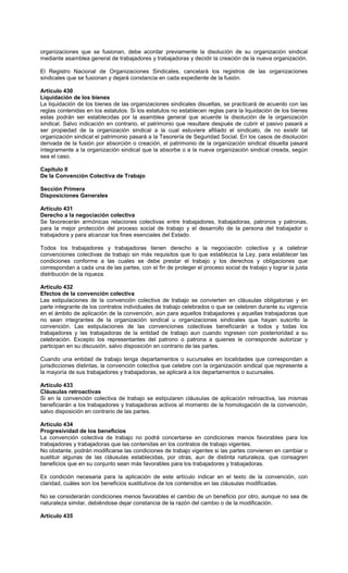 organizaciones que se fusionan, debe acordar previamente la disolución de su organización sindical
mediante asamblea general de trabajadores y trabajadoras y decidir la creación de la nueva organización.
El Registro Nacional de Organizaciones Sindicales, cancelará los registros de las organizaciones
sindicales que se fusionan y dejará constancia en cada expediente de la fusión.
Artículo 430
Liquidación de los bienes
La liquidación de los bienes de las organizaciones sindicales disueltas, se practicará de acuerdo con las
reglas contenidas en los estatutos. Si los estatutos no establecen reglas para la liquidación de los bienes
estas podrán ser establecidas por la asamblea general que acuerde la disolución de la organización
sindical. Salvo indicación en contrario, el patrimonio que resultare después de cubrir el pasivo pasará a
ser propiedad de la organización sindical a la cual estuviere afiliado el sindicato, de no existir tal
organización sindical el patrimonio pasará a la Tesorería de Seguridad Social. En los casos de disolución
derivada de la fusión por absorción o creación, el patrimonio de la organización sindical disuelta pasará
íntegramente a la organización sindical que la absorbe o a la nueva organización sindical creada, según
sea el caso.
Capítulo II
De la Convención Colectiva de Trabajo
Sección Primera
Disposiciones Generales
Artículo 431
Derecho a la negociación colectiva
Se favorecerán armónicas relaciones colectivas entre trabajadores, trabajadoras, patronos y patronas,
para la mejor protección del proceso social de trabajo y el desarrollo de la persona del trabajador o
trabajadora y para alcanzar los fines esenciales del Estado.
Todos los trabajadores y trabajadoras tienen derecho a la negociación colectiva y a celebrar
convenciones colectivas de trabajo sin más requisitos que lo que establezca la Ley, para establecer las
condiciones conforme a las cuales se debe prestar el trabajo y los derechos y obligaciones que
correspondan a cada una de las partes, con el fin de proteger el proceso social de trabajo y lograr la justa
distribución de la riqueza.
Artículo 432
Efectos de la convención colectiva
Las estipulaciones de la convención colectiva de trabajo se convierten en cláusulas obligatorias y en
parte integrante de los contratos individuales de trabajo celebrados o que se celebren durante su vigencia
en el ámbito de aplicación de la convención, aún para aquellos trabajadores y aquellas trabajadoras que
no sean integrantes de la organización sindical u organizaciones sindicales que hayan suscrito la
convención. Las estipulaciones de las convenciones colectivas beneficiarán a todos y todas los
trabajadores y las trabajadoras de la entidad de trabajo aun cuando ingresen con posterioridad a su
celebración. Excepto los representantes del patrono o patrona a quienes le corresponde autorizar y
participan en su discusión, salvo disposición en contrario de las partes.
Cuando una entidad de trabajo tenga departamentos o sucursales en localidades que correspondan a
jurisdicciones distintas, la convención colectiva que celebre con la organización sindical que represente a
la mayoría de sus trabajadores y trabajadoras, se aplicará a los departamentos o sucursales.
Artículo 433
Cláusulas retroactivas
Si en la convención colectiva de trabajo se estipularen cláusulas de aplicación retroactiva, las mismas
beneficiarán a los trabajadores y trabajadoras activos al momento de la homologación de la convención,
salvo disposición en contrario de las partes.
Artículo 434
Progresividad de los beneficios
La convención colectiva de trabajo no podrá concertarse en condiciones menos favorables para los
trabajadores y trabajadoras que las contenidas en los contratos de trabajo vigentes.
No obstante, podrán modificarse las condiciones de trabajo vigentes si las partes convienen en cambiar o
sustituir algunas de las cláusulas establecidas, por otras, aun de distinta naturaleza, que consagren
beneficios que en su conjunto sean más favorables para los trabajadores y trabajadoras.
Es condición necesaria para la aplicación de este artículo indicar en el texto de la convención, con
claridad, cuáles son los beneficios sustitutivos de los contenidos en las cláusulas modificadas.
No se considerarán condiciones menos favorables el cambio de un beneficio por otro, aunque no sea de
naturaleza similar, debiéndose dejar constancia de la razón del cambio o de la modificación.
Artículo 435
 