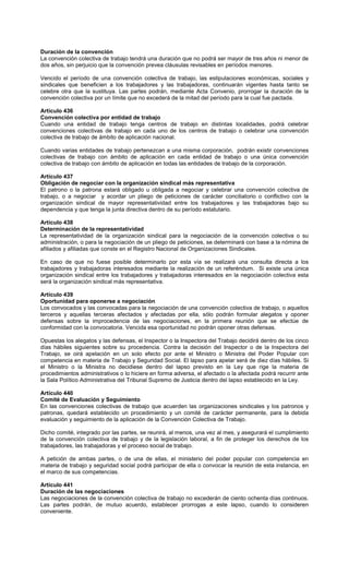 Duración de la convención
La convención colectiva de trabajo tendrá una duración que no podrá ser mayor de tres años ni menor de
dos años, sin perjuicio que la convención prevea cláusulas revisables en períodos menores.
Vencido el período de una convención colectiva de trabajo, las estipulaciones económicas, sociales y
sindicales que beneficien a los trabajadores y las trabajadoras, continuarán vigentes hasta tanto se
celebre otra que la sustituya. Las partes podrán, mediante Acta Convenio, prorrogar la duración de la
convención colectiva por un límite que no excederá de la mitad del período para la cual fue pactada.
Artículo 436
Convención colectiva por entidad de trabajo
Cuando una entidad de trabajo tenga centros de trabajo en distintas localidades, podrá celebrar
convenciones colectivas de trabajo en cada uno de los centros de trabajo o celebrar una convención
colectiva de trabajo de ámbito de aplicación nacional.
Cuando varias entidades de trabajo pertenezcan a una misma corporación, podrán existir convenciones
colectivas de trabajo con ámbito de aplicación en cada entidad de trabajo o una única convención
colectiva de trabajo con ámbito de aplicación en todas las entidades de trabajo de la corporación.
Artículo 437
Obligación de negociar con la organización sindical más representativa
El patrono o la patrona estará obligado u obligada a negociar y celebrar una convención colectiva de
trabajo, o a negociar y acordar un pliego de peticiones de carácter conciliatorio o conflictivo con la
organización sindical de mayor representatividad entre los trabajadores y las trabajadoras bajo su
dependencia y que tenga la junta directiva dentro de su período estatutario.
Artículo 438
Determinación de la representatividad
La representatividad de la organización sindical para la negociación de la convención colectiva o su
administración, o para la negociación de un pliego de peticiones, se determinará con base a la nómina de
afiliados y afiliadas que conste en el Registro Nacional de Organizaciones Sindicales.
En caso de que no fuese posible determinarlo por esta vía se realizará una consulta directa a los
trabajadores y trabajadoras interesados mediante la realización de un referéndum. Si existe una única
organización sindical entre los trabajadores y trabajadoras interesados en la negociación colectiva esta
será la organización sindical más representativa.
Artículo 439
Oportunidad para oponerse a negociación
Los convocados y las convocadas para la negociación de una convención colectiva de trabajo, o aquellos
terceros y aquellas terceras afectados y afectadas por ella, sólo podrán formular alegatos y oponer
defensas sobre la improcedencia de las negociaciones, en la primera reunión que se efectúe de
conformidad con la convocatoria. Vencida esa oportunidad no podrán oponer otras defensas.
Opuestas los alegatos y las defensas, el Inspector o la Inspectora del Trabajo decidirá dentro de los cinco
días hábiles siguientes sobre su procedencia. Contra la decisión del Inspector o de la Inspectora del
Trabajo, se oirá apelación en un solo efecto por ante el Ministro o Ministra del Poder Popular con
competencia en materia de Trabajo y Seguridad Social. El lapso para apelar será de diez días hábiles. Si
el Ministro o la Ministra no decidiese dentro del lapso previsto en la Ley que rige la materia de
procedimientos administrativos o lo hiciere en forma adversa, el afectado o la afectada podrá recurrir ante
la Sala Político Administrativa del Tribunal Supremo de Justicia dentro del lapso establecido en la Ley.
Artículo 440
Comité de Evaluación y Seguimiento
En las convenciones colectivas de trabajo que acuerden las organizaciones sindicales y los patronos y
patronas, quedará establecido un procedimiento y un comité de carácter permanente, para la debida
evaluación y seguimiento de la aplicación de la Convención Colectiva de Trabajo.
Dicho comité, integrado por las partes, se reunirá, al menos, una vez al mes, y asegurará el cumplimiento
de la convención colectiva de trabajo y de la legislación laboral, a fin de proteger los derechos de los
trabajadores, las trabajadoras y el proceso social de trabajo.
A petición de ambas partes, o de una de ellas, el ministerio del poder popular con competencia en
materia de trabajo y seguridad social podrá participar de ella o convocar la reunión de esta instancia, en
el marco de sus competencias.
Artículo 441
Duración de las negociaciones
Las negociaciones de la convención colectiva de trabajo no excederán de ciento ochenta días continuos.
Las partes podrán, de mutuo acuerdo, establecer prorrogas a este lapso, cuando lo consideren
conveniente.
 