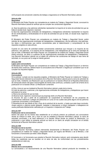 d) El proyecto de convención colectiva de trabajo a negociarse en la Reunión Normativa Laboral.
Artículo 454
Requisitos
El Ministerio del Poder Popular con competencia en materia de Trabajo y Seguridad Social, convocará la
Reunión Normativa Laboral al verificar que se cumplen las condiciones siguientes:
a). Que los patronos y las patronas solicitantes representen la mayoría en la rama de actividad de que se
trate en escala local, regional o nacional.
b) Que las organizaciones sindicales de trabajadores y trabajadoras solicitantes representen la mayoría
de los sindicalizados y sindicalizadas en la rama de actividad de que se trate, en escala local, regional o
nacional.
El Ministerio del Poder Popular con competencia en materia de Trabajo y Seguridad Social, podrá
solicitar de las organizaciones sindicales de trabajadores y trabajadoras y de los patronos y las patronas,
los datos e informaciones que estime convenientes para la determinación y comprobación de los
requisitos exigidos en este artículo.
Cuando en una rama de actividad existan convenciones colectivas que incluyan a la mayoría de los
patronos y las patronas, a la mayoría de los trabajadores y las trabajadoras de la rama de actividad de
que se trate, el Ministerio del Poder Popular con competencia en materia de Trabajo y Seguridad Social
podrá convocar, de oficio o a petición de las organizaciones sindicales de trabajadores y trabajadoras,
una Reunión Normativa Laboral con el objeto de uniformar las condiciones de trabajo en esa rama de
actividad, si a su juicio así lo exige el interés general.
Artículo 455
Lapso para convocatoria
El Ministerio del Poder Popular con competencia en materia de Tabajo y Seguridad Social en un término
de treinta días continuos, deberá hacer la convocatoria de la Reunión o negarla por considerar que no se
cumplen los requisitos legales.
Artículo 456
Convocatoria
Si la solicitud cumple con los requisitos exigidos, el Ministerio del Poder Popular en materia de Trabajo y
Seguridad Social ordenará la convocatoria de la Reunión Normativa Laboral para la rama de actividad de
que se trate, mediante una Resolución que se publicará en la Gaceta Oficial de la República Bolivariana
de Venezuela dentro del plazo improrrogable de treinta días continuos, contados a partir de la fecha de la
publicación en la Gaceta Oficial. La Resolución contendrá:
a) Día y hora en que se instalará la Reunión Normativa Laboral y sede de la misma.
b) Lista de patronos y patronas y de organizaciones sindicales de trabajadores y trabajadoras que hacen
actividad en la rama.
c) Rama de actividad de que se trate.
d) Alcance local, regional o nacional que se proponga darle a la Reunión Normativa.
e) Anuncio de que a partir de la publicación se suspenderá la tramitación de los proyectos de
convenciones colectivas o pliegos de peticiones en curso en los cuales sea parte alguno de los patronos
y patronas convocados y convocadas y
f) Advertencia de que desde el día y hora de la solicitud de la reunión, y hasta que esta haya concluido,
ningún patrono o patrona podrá despedir, trasladar ni desmejorar a ningún trabajador o trabajadora sin
causa justificada debidamente calificada por un Inspector o Inspectora de Trabajo.
Artículo 457
Publicación de la convocatoria
Dentro del plazo de los treinta días establecido en el artículo anterior se publicará una convocatoria
donde se indique la sede, día y hora en que se instalará la Reunión Normativa Laboral, la rama de
actividad convocada y se hará referencia a la Gaceta Oficial donde se publicó la Resolución. La
publicación a que refiere el presente artículo se hará en un diario de amplia circulación en el ámbito
territorial de la Reunión Normativa Laboral.
Artículo 458
Presidencia de la reunión
En toda Reunión Normativa Laboral intervendrá directamente el Ministerio del Poder Popular con
competencia en materia de Trabajo y Seguridad Social, por órgano del Ministro o de la Ministra, o del
funcionario o funcionaria que éste o ésta designe.
El funcionario o la funcionaria que presida la Reunión Normativa Laboral, será competente para decidir
todas las cuestiones que se susciten en el seno de ella, de conformidad con los procedimientos
establecidos en esta Ley.
Artículo 459
Efectos de la convocatoria
La convocatoria o el reconocimiento de una Reunión Normativa Laboral producirá de inmediato, la
 