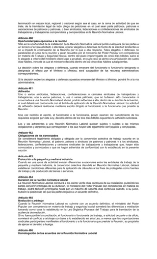 terminación en escala local, regional o nacional según sea el caso, en la rama de actividad de que se
trate, de la tramitación legal de todo pliego de peticiones en el cual sean parte patronos, patronas o
asociaciones de patronos y patronas, o bien sindicatos, federaciones o confederaciones de sindicatos de
trabajadores y trabajadoras comprendidos y comprendidas en la Reunión Normativa Laboral.
Artículo 460
Oportunidad para oponerse a la reunión
Sólo en la oportunidad de la instalación de la Reunión Normativa Laboral podrá cualquiera de las partes o
un tercero o tercera afectado o afectada, oponer alegatos o defensas de fondo de la solicitud tendientes o
no a impedir la continuación de la Reunión por lo que a ella respecta. Tales alegatos o defensas no
paralizarán el curso de la reunión y serán resueltos por el ministerio del Poder Popular con competencia
en materia de Trabajo y Seguridad Social, dentro del plazo improrrogable de cinco días hábiles; salvo si
lo alegado a criterio del ministerio diere lugar a pruebas, en cuyo caso se abrirá una articulación de cuatro
días hábiles, vencida la cual el ministerio decidirá dentro de los cinco días hábiles subsiguientes.
La decisión sobre los alegatos o defensas, cuando emanare del funcionario o funcionaria designado o
designada al efecto por el Ministro o Ministra, será susceptible de los recursos administrativos
correspondientes.
Si la decisión sobre los alegatos o defensas opuestos emanare del Ministro o Ministra, pondrá fin a la vía
administrativa.
Artículo 461
Adhesión
Uno o varios sindicatos, federaciones, confederaciones o centrales sindicales de trabajadores y
trabajadoras, uno o varios patronos, o una o varias patronas, que no hubieren sido convocados ni
convocadas a una Reunión Normativa Laboral, podrán adherirse a ella, dentro de su ámbito de actuación,
el cual deberá ser concurrente con el ámbito de aplicación de la Reunión Normativa Laboral. La solicitud
de adhesión deberá realizarse mediante escrito dirigido al funcionario o la funcionaria que presida la
Reunión.
Una vez recibido el escrito, el funcionario o la funcionaria, previo examen del cumplimiento de los
requisitos exigidos por esta Ley, decidirá dentro de los tres días hábiles siguientes la adhesión solicitada.
Los y las adherentes a una Reunión Normativa Laboral quedan sujetos y sujetas a las mismas
obligaciones y derechos que corresponden a los que hayan sido legalmente convocados y convocadas.
Artículo 462
Obligaciones de los convocados
Se considerará legalmente obligado y obligada por la convención colectiva de trabajo suscrita en la
Reunión Normativa Laboral, al patrono, patrona o sindicato de patronos y patronas y a los sindicatos,
federaciones, confederaciones y centrales sindicales de trabajadores y trabajadoras que, hayan sido
convocados y convocadas o que se hayan adheridos de conformidad con lo establecido en la presente
sección.
Artículo 463
Protección a la pequeña y mediana industria
Cuando en una rama de actividad existan diferencias sustanciales entre las entidades de trabajo de la
pequeña y mediana industria, la convención colectiva discutida en Reunión Normativa Laboral, deberá
establecer condiciones diferentes para la aplicación de cláusulas a los fines de protegerlas como fuentes
de trabajo y de producción de bienes o servicios.
Artículo 464
Duración de la reunión normativa laboral
La Reunión Normativa Laboral concluirá a los ciento veinte días continuos de su instalación, pudiendo las
partes convenir prórrogas de su duración. El ministerio del Poder Popular con competencia en materia de
trabajo, podrá también prorrogarla hasta por un máximo de sesenta días continuos cuando, a su juicio,
hubiere la posibilidad de que las partes lleguen a un acuerdo definitivo.
Artículo 465
Mediación y arbitraje
Cuando la Reunión Normativa Laboral no culmine con un acuerdo definitivo, el ministerio del Poder
Popular con competencia en materia de trabajo y seguridad social someterá las diferencias a mediación
tomando como base lo establecido en la Ley Orgánica Procesal del Trabajo para la tramitación de la
audiencia de mediación.
Si no fuera posible la conciliación, el funcionario o funcionaria del trabajo, a solicitud de parte o de oficio,
someterá el conflicto a arbitraje con base a lo establecido en esta Ley, a menos que las organizaciones
sindicales participantes manifiesten al funcionario o a la funcionaria que preside la Reunión, su propósito
de ejercer el derecho a huelga.
Artículo 466
Homologación de los acuerdos de la Reunión Normativa Laboral
 
