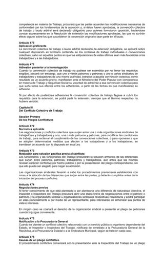 competencia en materia de Trabajo, procurará que las partes acuerden las modificaciones necesarias de
conformidad con los fundamentos de la oposición y, si éstas fueren aprobadas, la convención colectiva
de trabajo o laudo arbitral será declarado obligatorio para quienes formularon oposición, haciéndose
constar expresamente en la Resolución de extensión las modificaciones aprobadas, las que no surtirán
efecto alguno sobre los que suscribieron la convención original o sean parte en el laudo.
Artículo 470
Aplicación preferente
La convención colectiva de trabajo o laudo arbitral declarado de extensión obligatoria, se aplicará sobre
cualquier disposición en contrario contenida en los contratos de trabajo individuales o convenciones
colectivas, salvo en aquellos puntos en que las estipulaciones de estas últimas sean más favorables a los
trabajadores y a las trabajadoras.
Artículo 471
Adhesión posterior a la homologación
Cuando la convención colectiva de trabajo no pudiese ser extendida por no llenar los requisitos
exigidos, bastará sin embargo, que uno o varios patronos o patronas y uno o varios sindicatos de
trabajadores y trabajadoras de una misma actividad, extraños a aquella convención colectiva, como
resultado de un acuerdo previo, manifiesten ante el Ministerio del Poder Popular con competencia
en materia de Trabajo y Seguridad Social su voluntad de adherirse a esa convención colectiva para
que surta todos sus efectos entre los adherentes, a partir de las fechas en que manifestaren su
adhesión.
Si por efecto de posteriores adhesiones la convención colectiva de trabajo llegase a cubrir los
requisitos para la extensión, se podrá pedir la extensión, siempre que el término respectivo no
hubiere vencido.
Capítulo III
Del Conflicto Colectivo de Trabajo
Sección Primera
De los Pliegos Conflictivos
Artículo 472
Normativa aplicable
Las negociaciones y conflictos colectivos que surjan entre una o más organizaciones sindicales de
trabajadores y trabajadoras y uno, una o más patronos y patronas, para modificar las condiciones
de trabajo, para reclamar el cumplimiento de las convenciones colectivas, o para oponerse a que
se adopten determinadas medidas que afecten a los trabajadores y a las trabajadoras, se
tramitarán de acuerdo con lo dispuesto en esta Ley.
Artículo 473
Mediación para solución pacífica previa al conflicto
Los funcionarios y las funcionarias del Trabajo procurarán la solución armónica de las diferencias
que surjan entre patronos, patronas, trabajadores y trabajadoras, aún antes que las mismas
revistan carácter conflictivo por hecho público o por la presentación del pliego correspondiente, sin
que ello pueda ser alegado para negar su admisión.
Las organizaciones sindicales llevarán a cabo los procedimientos previamente establecidos con
miras a la solución de las diferencias que surjan entre las partes, y deberán cumplirlos antes de la
iniciación del proceso conflictivo.
Artículo 474
Negociaciones previas
Al tener conocimiento de que está planteada o por plantearse una diferencia de naturaleza colectiva, el
Inspector o Inspectora del Trabajo procurará abrir una etapa breve de negociaciones entre el patrono o
patronos y la organización sindical u organizaciones sindicales respectivas respectivos y podrá participar
en ellas personalmente o por medio de un representante, para interesarse en armonizar sus puntos de
vista e intereses.
En ningún caso se coartará el derecho de la organización sindical a presentar el pliego de peticiones
cuando lo juzgue conveniente.
Artículo 475
Notificación a la Procuraduría General
Cuando se plantee un conflicto colectivo relacionado con un servicio público u organismo dependiente del
Estado, el Inspector o Inspectora del Trabajo, notificará de inmediato a la Procuraduría General de la
República, a la Procuraduría Estadal o a la Sindicatura Municipal, según se trate en cada caso.
Artículo 476
Causas de un pliego conflictivo
El procedimiento conflictivo comenzará con la presentación ante la Inspectoría del Trabajo de un pliego
 