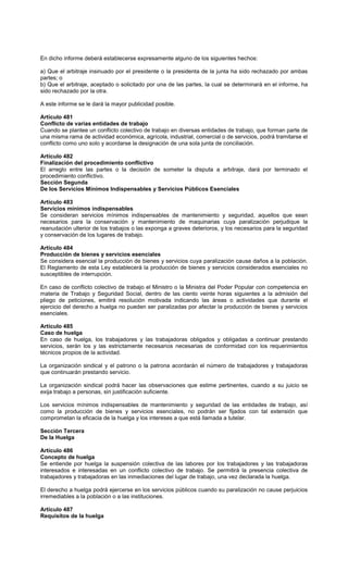 En dicho informe deberá establecerse expresamente alguno de los siguientes hechos:
a) Que el arbitraje insinuado por el presidente o la presidenta de la junta ha sido rechazado por ambas
partes; o
b) Que el arbitraje, aceptado o solicitado por una de las partes, la cual se determinará en el informe, ha
sido rechazado por la otra.
A este informe se le dará la mayor publicidad posible.
Artículo 481
Conflicto de varias entidades de trabajo
Cuando se plantee un conflicto colectivo de trabajo en diversas entidades de trabajo, que forman parte de
una misma rama de actividad económica, agrícola, industrial, comercial o de servicios, podrá tramitarse el
conflicto como uno solo y acordarse la designación de una sola junta de conciliación.
Artículo 482
Finalización del procedimiento conflictivo
El arreglo entre las partes o la decisión de someter la disputa a arbitraje, dará por terminado el
procedimiento conflictivo.
Sección Segunda
De los Servicios Mínimos Indispensables y Servicios Públicos Esenciales
Artículo 483
Servicios mínimos indispensables
Se consideran servicios mínimos indispensables de mantenimiento y seguridad, aquellos que sean
necesarios para la conservación y mantenimiento de maquinarias cuya paralización perjudique la
reanudación ulterior de los trabajos o las exponga a graves deterioros, y los necesarios para la seguridad
y conservación de los lugares de trabajo.
Artículo 484
Producción de bienes y servicios esenciales
Se considera esencial la producción de bienes y servicios cuya paralización cause daños a la población.
El Reglamento de esta Ley establecerá la producción de bienes y servicios considerados esenciales no
susceptibles de interrupción.
En caso de conflicto colectivo de trabajo el Ministro o la Ministra del Poder Popular con competencia en
materia de Trabajo y Seguridad Social, dentro de las ciento veinte horas siguientes a la admisión del
pliego de peticiones, emitirá resolución motivada indicando las áreas o actividades que durante el
ejercicio del derecho a huelga no pueden ser paralizadas por afectar la producción de bienes y servicios
esenciales.
Artículo 485
Caso de huelga
En caso de huelga, los trabajadores y las trabajadoras obligados y obligadas a continuar prestando
servicios, serán los y las estrictamente necesarios necesarias de conformidad con los requerimientos
técnicos propios de la actividad.
La organización sindical y el patrono o la patrona acordarán el número de trabajadores y trabajadoras
que continuarán prestando servicio.
La organización sindical podrá hacer las observaciones que estime pertinentes, cuando a su juicio se
exija trabajo a personas, sin justificación suficiente.
Los servicios mínimos indispensables de mantenimiento y seguridad de las entidades de trabajo, así
como la producción de bienes y servicios esenciales, no podrán ser fijados con tal extensión que
comprometan la eficacia de la huelga y los intereses a que está llamada a tutelar.
Sección Tercera
De la Huelga
Artículo 486
Concepto de huelga
Se entiende por huelga la suspensión colectiva de las labores por los trabajadores y las trabajadoras
interesados e interesadas en un conflicto colectivo de trabajo. Se permitirá la presencia colectiva de
trabajadores y trabajadoras en las inmediaciones del lugar de trabajo, una vez declarada la huelga.
El derecho a huelga podrá ejercerse en los servicios públicos cuando su paralización no cause perjuicios
irremediables a la población o a las instituciones.
Artículo 487
Requisitos de la huelga
 