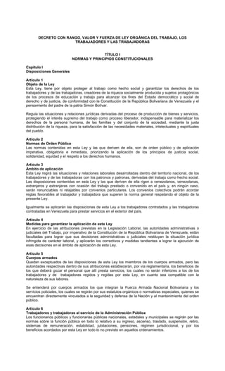DECRETO CON RANGO, VALOR Y FUERZA DE LEY ORGÁNICA DEL TRABAJO, LOS
TRABAJADORES Y LAS TRABAJADORAS
TÍTULO I
NORMAS Y PRINCIPIOS CONSTITUCIONALES
Capítulo I
Disposiciones Generales
Artículo 1
Objeto de la Ley
Esta Ley, tiene por objeto proteger al trabajo como hecho social y garantizar los derechos de los
trabajadores y de las trabajadoras, creadores de la riqueza socialmente producida y sujetos protagónicos
de los procesos de educación y trabajo para alcanzar los fines del Estado democrático y social de
derecho y de justicia, de conformidad con la Constitución de la República Bolivariana de Venezuela y el
pensamiento del padre de la patria Simón Bolívar.
Regula las situaciones y relaciones jurídicas derivadas del proceso de producción de bienes y servicios,
protegiendo el interés supremo del trabajo como proceso liberador, indispensable para materializar los
derechos de la persona humana, de las familias y del conjunto de la sociedad, mediante la justa
distribución de la riqueza, para la satisfacción de las necesidades materiales, intelectuales y espirituales
del pueblo.
Artículo 2
Normas de Orden Público
Las normas contenidas en esta Ley y las que deriven de ella, son de orden público y de aplicación
imperativa, obligatoria e inmediata, priorizando la aplicación de los principios de justicia social,
solidaridad, equidad y el respeto a los derechos humanos.
Artículo 3
Ámbito de aplicación
Esta Ley regirá las situaciones y relaciones laborales desarrolladas dentro del territorio nacional, de los
trabajadores y de las trabajadoras con los patronos y patronas, derivadas del trabajo como hecho social.
Las disposiciones contenidas en esta Ley y las que deriven de ella rigen a venezolanos, venezolanas,
extranjeros y extranjeras con ocasión del trabajo prestado o convenido en el país y, en ningún caso,
serán renunciables ni relajables por convenios particulares. Los convenios colectivos podrán acordar
reglas favorables al trabajador y trabajadora que superen la norma general respetando el objeto de la
presente Ley.
Igualmente se aplicarán las disposiciones de esta Ley a los trabajadores contratados y las trabajadoras
contratadas en Venezuela para prestar servicios en el exterior del país.
Artículo 4
Medidas para garantizar la aplicación de esta Ley
En ejercicio de las atribuciones previstas en la Legislación Laboral, las autoridades administrativas o
judiciales del Trabajo, por imperativo de la Constitución de la República Bolivariana de Venezuela, están
facultadas para lograr que sus decisiones administrativas o judiciales restituyan la situación jurídica
infringida de carácter laboral, y aplicarán los correctivos y medidas tendientes a lograr la ejecución de
esas decisiones en el ámbito de aplicación de esta Ley.
Artículo 5
Cuerpos armados
Quedan exceptuados de las disposiciones de esta Ley los miembros de los cuerpos armados, pero las
autoridades respectivas dentro de sus atribuciones establecerán, por vía reglamentaria, los beneficios de
los que deberá gozar el personal que allí presta servicios, los cuales no serán inferiores a los de los
trabajadores y de trabajadoras regidos y regidas por esta Ley, en cuanto sea compatible con la
naturaleza de sus labores.
Se entenderá por cuerpos armados los que integran la Fuerza Armada Nacional Bolivariana y los
servicios policiales, los cuales se regirán por sus estatutos orgánicos o normativas especiales, quienes se
encuentran directamente vinculados a la seguridad y defensa de la Nación y al mantenimiento del orden
público.
Artículo 6
Trabajadores y trabajadoras al servicio de la Administración Pública
Los funcionarios públicos y funcionarias públicas nacionales, estadales y municipales se regirán por las
normas sobre la función pública en todo lo relativo a su ingreso, ascenso, traslado, suspensión, retiro,
sistemas de remuneración, estabilidad, jubilaciones, pensiones, régimen jurisdiccional, y por los
beneficios acordados por esta Ley en todo lo no previsto en aquellos ordenamientos.
 