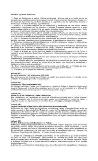 tendrá las siguientes atribuciones:
1.- Dictar las Resoluciones y realizar todas las actuaciones y acciones que la Ley indica son de su
competencia, y aquellas que sean necesarias para cumplir y hacer cumplir las disposiciones de esta Ley,
las leyes que derivan de ella, las leyes atinentes a la seguridad social, los reglamentos, decretos y
resoluciones en materia de trabajo y seguridad social.
2.- Autorizar la ocupación temporal por los trabajadores y trabajadoras de una entidad cerrada
ilegalmente o abandonada por sus patronos o patronas y designar mediante resolución la junta
administradora especial en protección de los puestos de trabajo, del proceso social del trabajo y de la
producción de bienes o servicios para satisfacer necesidades del pueblo.
3.- Convocar la reunión normativa laboral, presidirla o designar al funcionario o funcionaria del trabajo
que la presidirá, homologar la convención colectiva aprobada por la reunión normativa laboral y decidir
sobre la solicitud de extensión de la convención normativa laboral.
4.- Fijar, por resolución, los servicios mínimos indispensables en casos de controversia y los servicios
públicos esenciales para el ejercicio de los trabajadores y de las trabajadoras del derecho a huelga.
5.- Ordenar por resolución el arbitraje obligatorio de un conflicto colectivo de trabajo y el reinicio de las
actividades en los casos establecidos por la Ley.
6.- Conocer y decidir sobre los recursos jerárquicos interpuestos contra las Providencias Administrativas
recurribles de los Inspectores o Inspectorías del Trabajo y contra la abstención del registro de una
organización sindical por el Registro Nacional de Organizaciones Sindicales.
7.- Sustanciar y decidir los procedimientos de sanción contra Inspectores o Inspectoras del Trabajo y
ratificar ó revocar la decisión de sanción a un funcionario o funcionaria del trabajo cuando signifique su
remoción.
8.- Solicitar del Ministerio Público su actuación para los casos de infracciones a la Ley que ameritan la
intervención de los órganos jurisdiccionales.
9.- Crear, mediante resolución, las Inspectorías del Trabajo y las Subinspectorías del Trabajo, necesarias
para la protección eficaz y eficiente del proceso social del trabajo y los derechos de trabajadores y
trabajadoras determinando su jurisdicción.
10.- Crear, mediante resolución, los Centros de Encuentro para la Educación y el Trabajo que sean
necesarios en el marco de los planes de desarrollo económico y social de la Nación.
11.- Las demás que le asignen la Constitución y las leyes.
Artículo 501
De los funcionarios y las funcionarias del trabajo
Los funcionarios y las funcionarias del trabajo no podrán tener interés, directo, ni indirecto, en las
entidades de trabajo comprendidas en su jurisdicción.
Artículo 502
Funcionarios y funcionarias especiales
El Ministerio del Poder Popular con competencia en materia de Trabajo y Seguridad Social podrá
designar funcionarios o funcionarias especiales, para intervenir en la conciliación y el arbitraje de
conflictos individuales, colectivos y demás competencias que se les asignen.
Artículo 503
Actuación de los trabajadores y de las trabajadoras
Los trabajadores y las trabajadoras, así como sus organizaciones sociales, podrán realizar cualquier
trámite o actuación ante el ministerio del poder popular con competencia en materia de trabajo y
seguridad social o sus dependencias, sin necesidad de ser asistidos por un abogado o abogada.
Artículo 504
Servicio de asistencia legal gratuita a los trabajadores y las trabajadoras
El Ministerio del Poder Popular con competencia en materia de Trabajo y Seguridad Social, tendrá en
cada Inspectoría o Subinspectoría del Trabajo un servicio de Procuraduría del Trabajo, integrado por
profesionales del derecho a fin de prestar de manera gratuita asesoría y asistencia legal a los
trabajadores, trabajadoras, grupos de trabajadores y trabajadoras y sus organizaciones, que requieran la
asistencia o representación legal en sede administrativa o ante los órganos jurisdiccionales del trabajo,
según sea el caso.
Artículo 505
Centros de Encuentro para la Educación y el Trabajo
El Ministerio del Poder Popular con competencia en materia de Trabajo y Seguridad Social, en el marco
del proceso social de trabajo, de los planes de desarrollo económico y social de la Nación, y de los
programas y misiones enfocadas en los procesos de educación, saber y trabajo, pondrá a disposición de
los trabajadores, trabajadoras, sus organizaciones sociales y comunidades, patronos y patronas, los
Centros de Encuentro para la Educación y el Trabajo, a objeto de contribuir a:
1.- Enlazar las necesidades de formación para el trabajo con las oportunidades que brinda el sistema
educativo en todas sus modalidades, particularmente las misiones educativas, las instituciones
especializadas en la educación de los trabajadores y de las trabajadoras, así como los centros de trabajo
o entidades de trabajo que se presten para la formación en determinados aspectos de un proceso
productivo específico.
2. Enlazar las oportunidades de trabajo digno, productivo, y liberador con los trabajadores y trabajadoras
 