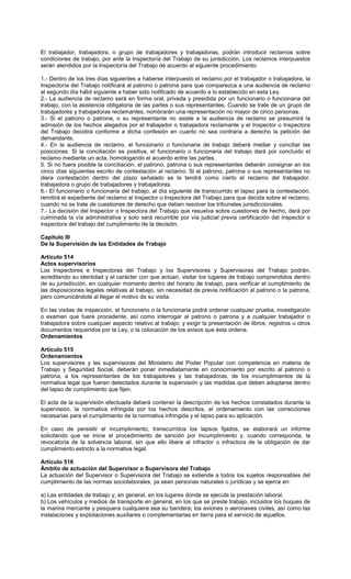 El trabajador, trabajadora, o grupo de trabajadores y trabajadoras, podrán introducir reclamos sobre
condiciones de trabajo, por ante la Inspectoría del Trabajo de su jurisdicción. Los reclamos interpuestos
serán atendidos por la Inspectoría del Trabajo de acuerdo al siguiente procedimiento.
1.- Dentro de los tres días siguientes a haberse interpuesto el reclamo por el trabajador o trabajadora, la
Inspectoría del Trabajo notificará al patrono o patrona para que comparezca a una audiencia de reclamo
al segundo día hábil siguiente a haber sido notificado de acuerdo a lo establecido en esta Ley.
2.- La audiencia de reclamo será en forma oral, privada y presidida por un funcionario o funcionaria del
trabajo, con la asistencia obligatoria de las partes o sus representantes. Cuando se trate de un grupo de
trabajadores y trabajadoras reclamantes, nombrarán una representación no mayor de cinco personas.
3.- Si el patrono o patrona, o su representante no asiste a la audiencia de reclamo se presumirá la
admisión de los hechos alegados por el trabajador o trabajadora reclamante y el Inspector o Inspectora
del Trabajo decidirá conforme a dicha confesión en cuanto no sea contraria a derecho la petición del
demandante.
4.- En la audiencia de reclamo, el funcionario o funcionaria de trabajo deberá mediar y conciliar las
posiciones. Si la conciliación es positiva, el funcionario o funcionaria del trabajo dará por concluido el
reclamo mediante un acta, homologando el acuerdo entre las partes.
5. Si no fuera posible la conciliación, el patrono, patrona o sus representantes deberán consignar en los
cinco días siguientes escrito de contestación al reclamo. Si el patrono, patrona o sus representantes no
diera contestación dentro del plazo señalado se le tendrá como cierto el reclamo del trabajador,
trabajadora o grupo de trabajadores y trabajadoras.
6.- El funcionario o funcionaria del trabajo, al día siguiente de transcurrido el lapso para la contestación,
remitirá el expediente del reclamo al Inspector o Inspectora del Trabajo para que decida sobre el reclamo,
cuando no se trate de cuestiones de derecho que deben resolver los tribunales jurisdiccionales.
7.- La decisión del Inspector o Inspectora del Trabajo que resuelva sobre cuestiones de hecho, dará por
culminada la vía administrativa y solo será recurrible por vía judicial previa certificación del inspector o
inspectora del trabajo del cumplimiento de la decisión.
Capítulo III
De la Supervisión de las Entidades de Trabajo
Artículo 514
Actos supervisorios
Los Inspectores e Inspectoras del Trabajo y los Supervisores y Supervisoras del Trabajo podrán,
acreditando su identidad y el carácter con que actúan, visitar los lugares de trabajo comprendidos dentro
de su jurisdicción, en cualquier momento dentro del horario de trabajo, para verificar el cumplimiento de
las disposiciones legales relativas al trabajo, sin necesidad de previa notificación al patrono o la patrona,
pero comunicándole al llegar el motivo de su visita.
En las visitas de inspección, el funcionario o la funcionaria podrá ordenar cualquier prueba, investigación
o examen que fuere procedente, así como interrogar al patrono o patrona y a cualquier trabajador o
trabajadora sobre cualquier aspecto relativo al trabajo; y exigir la presentación de libros, registros u otros
documentos requeridos por la Ley, o la colocación de los avisos que ésta ordena.
Ordenamientos
Artículo 515
Ordenamientos
Los supervisores y las supervisoras del Ministerio del Poder Popular con competencia en materia de
Trabajo y Seguridad Social, deberán poner inmediatamente en conocimiento por escrito al patrono o
patrona, a los representantes de los trabajadores y las trabajadoras, de los incumplimientos de la
normativa legal que fueren detectados durante la supervisión y las medidas que deben adoptarse dentro
del lapso de cumplimiento que fijen.
El acta de la supervisión efectuada deberá contener la descripción de los hechos constatados durante la
supervisión, la normativa infringida por los hechos descritos, el ordenamiento con las correcciones
necesarias para el cumplimiento de la normativa infringida y el lapso para su aplicación.
En caso de persistir el incumplimiento, transcurridos los lapsos fijados, se elaborará un informe
solicitando que se inicie el procedimiento de sanción por incumplimiento y, cuando corresponda, la
revocatoria de la solvencia laboral, sin que ello libere al infractor o infractora de la obligación de dar
cumplimiento estricto a la normativa legal.
Artículo 516
Ámbito de actuación del Supervisor o Supervisora del Trabajo
La actuación del Supervisor o Supervisora del Trabajo se extiende a todos los sujetos responsables del
cumplimiento de las normas sociolaborales, ya sean personas naturales o jurídicas y se ejerce en:
a) Las entidades de trabajo y, en general, en los lugares donde se ejecute la prestación laboral.
b) Los vehículos y medios de transporte en general, en los que se preste trabajo, incluidos los buques de
la marina mercante y pesquera cualquiera sea su bandera; los aviones o aeronaves civiles, así como las
instalaciones y explotaciones auxiliares o complementarias en tierra para el servicio de aquellos.
 