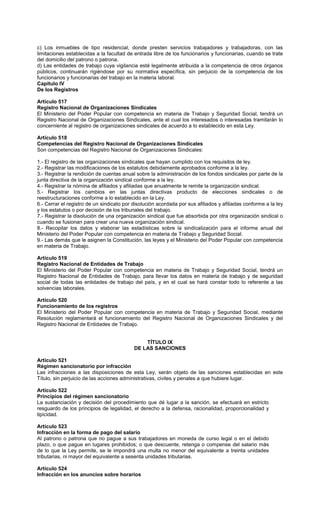 c) Los inmuebles de tipo residencial, donde presten servicios trabajadores y trabajadoras, con las
limitaciones establecidas a la facultad de entrada libre de los funcionarios y funcionarias, cuando se trate
del domicilio del patrono o patrona.
d) Las entidades de trabajo cuya vigilancia esté legalmente atribuida a la competencia de otros órganos
públicos, continuarán rigiéndose por su normativa específica, sin perjuicio de la competencia de los
funcionarios y funcionarias del trabajo en la materia laboral.
Capítulo IV
De los Registros
Artículo 517
Registro Nacional de Organizaciones Sindicales
El Ministerio del Poder Popular con competencia en materia de Trabajo y Seguridad Social, tendrá un
Registro Nacional de Organizaciones Sindicales, ante el cual los interesados o interesadas tramitarán lo
concerniente al registro de organizaciones sindicales de acuerdo a lo establecido en esta Ley.
Artículo 518
Competencias del Registro Nacional de Organizaciones Sindicales
Son competencias del Registro Nacional de Organizaciones Sindicales:
1.- El registro de las organizaciones sindicales que hayan cumplido con los requisitos de ley.
2.- Registrar las modificaciones de los estatutos debidamente aprobados conforme a la ley.
3.- Registrar la rendición de cuentas anual sobre la administración de los fondos sindicales por parte de la
junta directiva de la organización sindical conforme a la ley.
4.- Registrar la nómina de afiliados y afiliadas que anualmente le remite la organización sindical.
5.- Registrar los cambios en las juntas directivas producto de elecciones sindicales o de
reestructuraciones conforme a lo establecido en la Ley.
6.- Cerrar el registro de un sindicato por disolución acordada por sus afiliados y afiliadas conforme a la ley
y los estatutos o por decisión de los tribunales del trabajo.
7.- Registrar la disolución de una organización sindical que fue absorbida por otra organización sindical o
cuando se fusionan para crear una nueva organización sindical.
8.- Recopilar los datos y elaborar las estadísticas sobre la sindicalización para el informe anual del
Ministerio del Poder Popular con competencia en materia de Trabajo y Seguridad Social.
9.- Las demás que le asignen la Constitución, las leyes y el Ministerio del Poder Popular con competencia
en materia de Trabajo.
Artículo 519
Registro Nacional de Entidades de Trabajo
El Ministerio del Poder Popular con competencia en materia de Trabajo y Seguridad Social, tendrá un
Registro Nacional de Entidades de Trabajo, para llevar los datos en materia de trabajo y de seguridad
social de todas las entidades de trabajo del país, y en el cual se hará constar todo lo referente a las
solvencias laborales.
Artículo 520
Funcionamiento de los registros
El Ministerio del Poder Popular con competencia en materia de Trabajo y Seguridad Social, mediante
Resolución reglamentará el funcionamiento del Registro Nacional de Organizaciones Sindicales y del
Registro Nacional de Entidades de Trabajo.
TÍTULO IX
DE LAS SANCIONES
Artículo 521
Régimen sancionatorio por infracción
Las infracciones a las disposiciones de esta Ley, serán objeto de las sanciones establecidas en este
Título, sin perjuicio de las acciones administrativas, civiles y penales a que hubiere lugar.
Artículo 522
Principios del régimen sancionatorio
La sustanciación y decisión del procedimiento que dé lugar a la sanción, se efectuará en estricto
resguardo de los principios de legalidad, el derecho a la defensa, racionalidad, proporcionalidad y
tipicidad.
Artículo 523
Infracción en la forma de pago del salario
Al patrono o patrona que no pague a sus trabajadores en moneda de curso legal o en el debido
plazo, o que pague en lugares prohibidos; o que descuente, retenga o compense del salario más
de lo que la Ley permite, se le impondrá una multa no menor del equivalente a treinta unidades
tributarias, ni mayor del equivalente a sesenta unidades tributarias.
Artículo 524
Infracción en los anuncios sobre horarios
 