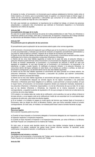 Al imponer la multa, el funcionario o la funcionaria que la aplique establecerá el término medio entre el
límite máximo y el mínimo, pero la aumentará hasta el superior o la reducirá hasta el inferior según el
mérito de las circunstancias agravantes o atenuantes que concurran en el caso concreto, debiendo
compensarlas cuando las haya de una u otra especie.
En todo caso también se considerará, la importancia de la entidad de trabajo, el número de personas
perjudicadas y cualquiera otra circunstancia que estimare el funcionario respectivo o la funcionaria
respectiva con criterio de equidad.
Artículo 546
Incumplimiento del pago de la multa
En caso de no poder hacerse efectivas las penas de multas establecidas en este Título, los infractores o
infractoras sufrirán la de arresto, entre diez y noventa días. El Inspector o Inspectora del Trabajo solicitará
la intervención del Ministerio Público a fin del ejercicio de la acción penal correspondiente.
Artículo 547
Procedimiento para la aplicación de las sanciones
El procedimiento para la aplicación de las sanciones estará sujeto a las normas siguientes:
a) El funcionario o funcionaria de inspección que verifique que se ha incurrido en una infracción levantará
un acta circunstanciada y motivada que servirá de iniciación al respectivo procedimiento administrativo y
que hará fe, hasta prueba en contrario, respecto de la verdad de los hechos que mencione.
b) Dentro de los dos días hábiles de levantada el acta, el funcionario o funcionaria remitirá sendas copias
certificadas de la misma a los presuntos o presuntas infractores o infractoras.
c) Dentro de los cinco días hábiles siguientes al recibo de la copia del acta, el presunto infractor o
presunta infractora podrá formular ante el funcionario o la funcionaria los alegatos que juzgue pertinentes.
Si éstos se hicieren verbalmente, el funcionario o la funcionaria los reducirá a escrito en acta que
agregará al expediente, la cual será firmada por el funcionario o la funcionaria y el exponente o la
exponente, si sabe y puede hacerlo. Si notificado el presunto infractor o la presunta infractora, no
concurriere dentro del lapso señalado en este literal, se le tendrá por confeso o confesa, se dará por
terminada la averiguación y se decidirá dentro de los dos días hábiles siguientes.
d) Dentro de los tres días hábiles siguientes al vencimiento del plazo previsto en el literal anterior, los
presuntos infractores o infractoras promoverán y evacuarán las pruebas que estimen conducentes,
conforme al derecho procesal del trabajo.
e) Dentro de los tres días hábiles siguientes al vencimiento del lapso previsto en el literal anterior, y en
todo caso, inmediatamente después de vencido alguno de los lapsos concedidos a los presuntos
infractores o infractoras para hacer alegatos en su defensa, o para promover y evacuar pruebas, sin que
lo hayan hecho, el funcionario o la funcionaria respectivo dictará una resolución motivada, declarando a
los presuntos infractores o infractoras responsables o no de las infracciones de que se trate. En el caso
que se les declare infractores o infractoras, les impondrá en la misma resolución la sanción
correspondiente, y expedirá la planilla de liquidación a fin de que consigne el monto de la multa dentro de
un término de cinco días hábiles.
f) El multado o la multada debe dar recibo de la notificación y de la planilla a la cual se refiere el literal e)
de este artículo, y si se negare a ello se le notificará por medio de una autoridad civil, la cual deberá dejar
constancia de este acto, para todos los efectos legales.
g) Si el multado o la multada no pagare la multa dentro del término que hubiere fijado el funcionario o
funcionaria, éste se dirigirá de oficio al Ministerio Público, para que dicha autoridad ordene el arresto
correspondiente. En todo caso, el multado o la multada podrá hacer cesar el arresto haciendo el pago.
Artículo 548
Recursos legales
De la sanción impuesta podrá recurrirse:
a) Cuando la haya impuesto un funcionario delegado o funcionaria delegada de una Inspectoría, por ante
el Inspector respectivo o Inspectora respectiva.
b) Cuando la haya impuesto el Inspector o la Inspectora directamente, por ante el Ministro o la Ministra
del Poder Popular con competencia en la materia del Trabajo.
En todo caso, el recurso será decidido dentro de cinco días hábiles contados desde la llegada del
expediente a la alzada, pudiendo las partes hacer breves informes escritos. Al decidirse, podrá
confirmarse o revocarse la sanción, o modificarse su monto.
Artículo 549
Competencia del ministro o ministra
Las multas a los funcionarios o funcionarias del Trabajo serán impuestas por el Ministro o la Ministra del
Poder Popular con competencia en la materia del Trabajo.
Artículo 550
 