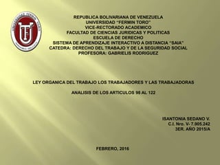 REPUBLICA BOLIVARIANA DE VENEZUELA
UNIVERSIDAD “FERMIN TORO”
VICE-RECTORADO ACADEMICO
FACULTAD DE CIENCIAS JURIDICAS Y POLITICAS
ESCUELA DE DERECHO
SISTEMA DE APRENDIZAJE INTERACTIVO A DISTANCIA “SAIA”
CATEDRA: DERECHO DEL TRABAJO Y DE LA SEGURIDAD SOCIAL
PROFESORA: GABRIELIS RODRIGUEZ
LEY ORGANICA DEL TRABAJO LOS TRABAJADORES Y LAS TRABAJADORAS
ANALISIS DE LOS ARTICULOS 98 AL 122
ISANTONIA SEDANO V.
C.I. Nro. V- 7.905.242
3ER. AÑO 2015/A
FEBRERO, 2016
 