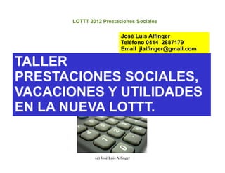 LOTTT 2012 Prestaciones Sociales

                               José Luis Alfinger
                               Teléfono 0414 2887179
                               Email jlalfinger@gmail.com

TALLER
PRESTACIONES SOCIALES,
VACACIONES Y UTILIDADES
EN LA NUEVA LOTTT.


               (c) José Luis Alfinger
 