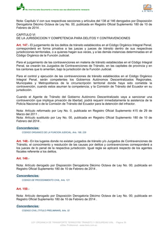 Nota: Capítulo V con sus respectivas secciones y artículos del 138 al 146 derogados por Disposición
Derogatoria Décimo Octava de Ley No. 00, publicada en Registro Oficial Suplemento 180 de 10 de
Febrero de 2014 .
CAPITULO VI
DE LA JURISDICCION Y COMPETENCIA PARA DELITOS Y CONTRAVENCIONES
Art. 147.- El juzgamiento de los delitos de tránsito establecidos en el Código Orgánico Integral Penal,
corresponderá en forma privativa a las juezas y jueces de tránsito dentro de sus respectivas
jurisdicciones territoriales, o a quienes hagan sus veces, y a las demás instancias determinadas en el
Código Orgánico de la Función Judicial.
Para el juzgamiento de las contravenciones en materia de tránsito establecidas en el Código Integral
Penal, se crearán los Juzgados de Contravenciones de Tránsito, en las capitales de provincia y en
los cantones que lo ameriten, bajo la jurisdicción de la Función Judicial.
Para el control y ejecución de las contravenciones de tránsito establecidos en el Código Orgánico
Integral Penal, serán competentes los Gobiernos Autónomos Descentralizados Regionales,
Municipales y Metropolitanos de la circunscripción territorial donde haya sido cometida la
contravención, cuando estos asuman la competencia; y la Comisión de Tránsito del Ecuador en su
jurisdicción.
Cuando el Agente de Tránsito del Gobierno Autónomo Descentralizado vaya a sancionar una
contravención que implique privación de libertad, podrá requerir inmediatamente la asistencia de la
Policía Nacional o de la Comisión de Tránsito del Ecuador para la detención del infractor.
Nota: Artículo reformado por Ley No. 0, publicada en Registro Oficial Suplemento 415 de 29 de
Marzo del 2011 .
Nota: Artículo sustituido por Ley No. 00, publicada en Registro Oficial Suplemento 180 de 10 de
Febrero del 2014 .
Concordancias:
CODIGO ORGANICO DE LA FUNCION JUDICIAL, Arts. 188, 229
Art. 148.- En los lugares donde no existan juzgados de tránsito y/o Juzgados de Contravenciones de
Tránsito, el conocimiento y resolución de las causas por delitos y contravenciones corresponderá a
los jueces de lo penal de la respectiva jurisdicción. Igual regla se aplicará respecto de los agentes
fiscales referente a los delitos.
Art. 149.-
Nota: Artículo derogado por Disposición Derogatoria Décimo Octava de Ley No. 00, publicada en
Registro Oficial Suplemento 180 de 10 de Febrero de 2014 .
Concordancias:
CODIGO DE PROCEDIMIENTO CIVIL, Arts. 121
Art. 150.-
Nota: Artículo derogado por Disposición Derogatoria Décimo Octava de Ley No. 00, publicada en
Registro Oficial Suplemento 180 de 10 de Febrero de 2014 .
Concordancias:
CODIGO CIVIL (TITULO PRELIMINAR), Arts. 32
LEY ORGANICA DE TRANSPORTE TERRESTRE TRANSITO Y SEGURIDAD VIAL - Página 35
eSilec Profesional - www.lexis.com.ec
 