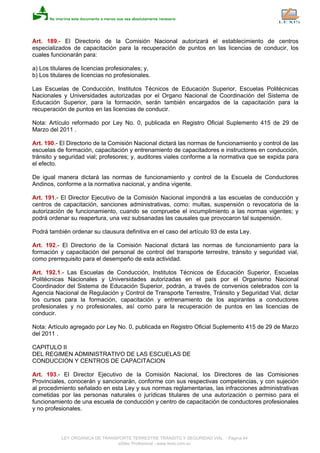 Art. 189.- El Directorio de la Comisión Nacional autorizará el establecimiento de centros
especializados de capacitación para la recuperación de puntos en las licencias de conducir, los
cuales funcionarán para:
a) Los titulares de licencias profesionales; y,
b) Los titulares de licencias no profesionales.
Las Escuelas de Conducción, Institutos Técnicos de Educación Superior, Escuelas Politécnicas
Nacionales y Universidades autorizadas por el Organo Nacional de Coordinación del Sistema de
Educación Superior, para la formación, serán también encargados de la capacitación para la
recuperación de puntos en las licencias de conducir.
Nota: Artículo reformado por Ley No. 0, publicada en Registro Oficial Suplemento 415 de 29 de
Marzo del 2011 .
Art. 190.- El Directorio de la Comisión Nacional dictará las normas de funcionamiento y control de las
escuelas de formación, capacitación y entrenamiento de capacitadores e instructores en conducción,
tránsito y seguridad vial; profesores; y, auditores viales conforme a la normativa que se expida para
el efecto.
De igual manera dictará las normas de funcionamiento y control de la Escuela de Conductores
Andinos, conforme a la normativa nacional, y andina vigente.
Art. 191.- El Director Ejecutivo de la Comisión Nacional impondrá a las escuelas de conducción y
centros de capacitación, sanciones administrativas, como: multas, suspensión o revocatoria de la
autorización de funcionamiento, cuando se compruebe el incumplimiento a las normas vigentes; y
podrá ordenar su reapertura, una vez subsanadas las causales que provocaron tal suspensión.
Podrá también ordenar su clausura definitiva en el caso del artículo 93 de esta Ley.
Art. 192.- El Directorio de la Comisión Nacional dictará las normas de funcionamiento para la
formación y capacitación del personal de control del transporte terrestre, tránsito y seguridad vial,
como prerrequisito para el desempeño de esta actividad.
Art. 192.1.- Las Escuelas de Conducción, Institutos Técnicos de Educación Superior, Escuelas
Politécnicas Nacionales y Universidades autorizadas en el país por el Organismo Nacional
Coordinador del Sistema de Educación Superior, podrán, a través de convenios celebrados con la
Agencia Nacional de Regulación y Control de Transporte Terrestre, Tránsito y Seguridad Vial, dictar
los cursos para la formación, capacitación y entrenamiento de los aspirantes a conductores
profesionales y no profesionales, así como para la recuperación de puntos en las licencias de
conducir.
Nota: Artículo agregado por Ley No. 0, publicada en Registro Oficial Suplemento 415 de 29 de Marzo
del 2011 .
CAPITULO II
DEL REGIMEN ADMINISTRATIVO DE LAS ESCUELAS DE
CONDUCCION Y CENTROS DE CAPACITACION
Art. 193.- El Director Ejecutivo de la Comisión Nacional, los Directores de las Comisiones
Provinciales, conocerán y sancionarán, conforme con sus respectivas competencias, y con sujeción
al procedimiento señalado en esta Ley y sus normas reglamentarias, las infracciones administrativas
cometidas por las personas naturales o jurídicas titulares de una autorización o permiso para el
funcionamiento de una escuela de conducción y centro de capacitación de conductores profesionales
y no profesionales.
LEY ORGANICA DE TRANSPORTE TERRESTRE TRANSITO Y SEGURIDAD VIAL - Página 44
eSilec Profesional - www.lexis.com.ec
 