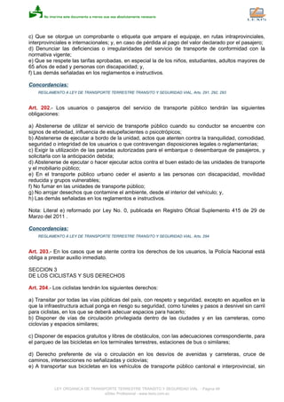 c) Que se otorgue un comprobante o etiqueta que ampare el equipaje, en rutas intraprovinciales,
interprovinciales e internacionales; y, en caso de pérdida al pago del valor declarado por el pasajero;
d) Denunciar las deficiencias o irregularidades del servicio de transporte de conformidad con la
normativa vigente;
e) Que se respete las tarifas aprobadas, en especial la de los niños, estudiantes, adultos mayores de
65 años de edad y personas con discapacidad; y,
f) Las demás señaladas en los reglamentos e instructivos.
Concordancias:
REGLAMENTO A LEY DE TRANSPORTE TERRESTRE TRANSITO Y SEGURIDAD VIAL, Arts. 291, 292, 293
Art. 202.- Los usuarios o pasajeros del servicio de transporte público tendrán las siguientes
obligaciones:
a) Abstenerse de utilizar el servicio de transporte público cuando su conductor se encuentre con
signos de ebriedad, influencia de estupefacientes o psicotrópicos;
b) Abstenerse de ejecutar a bordo de la unidad, actos que atenten contra la tranquilidad, comodidad,
seguridad o integridad de los usuarios o que contravengan disposiciones legales o reglamentarias;
c) Exigir la utilización de las paradas autorizadas para el embarque o desembarque de pasajeros, y
solicitarla con la anticipación debida;
d) Abstenerse de ejecutar o hacer ejecutar actos contra el buen estado de las unidades de transporte
y el mobiliario público;
e) En el transporte público urbano ceder el asiento a las personas con discapacidad, movilidad
reducida y grupos vulnerables;
f) No fumar en las unidades de transporte público;
g) No arrojar desechos que contamine el ambiente, desde el interior del vehículo; y,
h) Las demás señaladas en los reglamentos e instructivos.
Nota: Literal e) reformado por Ley No. 0, publicada en Registro Oficial Suplemento 415 de 29 de
Marzo del 2011 .
Concordancias:
REGLAMENTO A LEY DE TRANSPORTE TERRESTRE TRANSITO Y SEGURIDAD VIAL, Arts. 294
Art. 203.- En los casos que se atente contra los derechos de los usuarios, la Policía Nacional está
obliga a prestar auxilio inmediato.
SECCION 3
DE LOS CICLISTAS Y SUS DERECHOS
Art. 204.- Los ciclistas tendrán los siguientes derechos:
a) Transitar por todas las vías públicas del país, con respeto y seguridad, excepto en aquellos en la
que la infraestructura actual ponga en riesgo su seguridad, como túneles y pasos a desnivel sin carril
para ciclistas, en los que se deberá adecuar espacios para hacerlo;
b) Disponer de vías de circulación privilegiada dentro de las ciudades y en las carreteras, como
ciclovías y espacios similares;
c) Disponer de espacios gratuitos y libres de obstáculos, con las adecuaciones correspondiente, para
el parqueo de las bicicletas en los terminales terrestres, estaciones de bus o similares;
d) Derecho preferente de vía o circulación en los desvíos de avenidas y carreteras, cruce de
caminos, intersecciones no señalizadas y ciclovías;
e) A transportar sus bicicletas en los vehículos de transporte público cantonal e interprovincial, sin
LEY ORGANICA DE TRANSPORTE TERRESTRE TRANSITO Y SEGURIDAD VIAL - Página 48
eSilec Profesional - www.lexis.com.ec
 