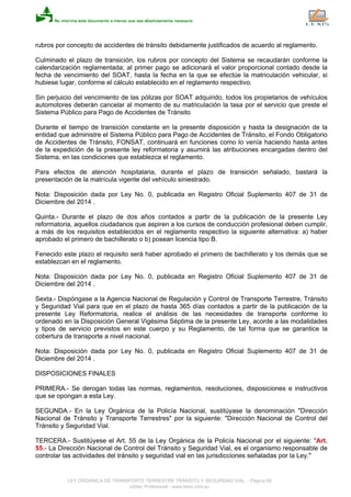 rubros por concepto de accidentes de tránsito debidamente justificados de acuerdo al reglamento.
Culminado el plazo de transición, los rubros por concepto del Sistema se recaudarán conforme la
calendarización reglamentada; al primer pago se adicionará el valor proporcional contado desde la
fecha de vencimiento del SOAT, hasta la fecha en la que se efectúe la matriculación vehicular, si
hubiese lugar, conforme el cálculo establecido en el reglamento respectivo.
Sin perjuicio del vencimiento de las pólizas por SOAT adquirido, todos los propietarios de vehículos
automotores deberán cancelar al momento de su matriculación la tasa por el servicio que preste el
Sistema Público para Pago de Accidentes de Tránsito
Durante el tiempo de transición constante en la presente disposición y hasta la designación de la
entidad que administre el Sistema Público para Pago de Accidentes de Tránsito, el Fondo Obligatorio
de Accidentes de Tránsito, FONSAT, continuará en funciones como lo venía haciendo hasta antes
de la expedición de la presente ley reformatoria y asumirá las atribuciones encargadas dentro del
Sistema, en las condiciones que establezca el reglamento.
Para efectos de atención hospitalaria, durante el plazo de transición señalado, bastará la
presentación de la matrícula vigente del vehículo siniestrado.
Nota: Disposición dada por Ley No. 0, publicada en Registro Oficial Suplemento 407 de 31 de
Diciembre del 2014 .
Quinta.- Durante el plazo de dos años contados a partir de la publicación de la presente Ley
reformatoria, aquellos ciudadanos que aspiren a los cursos de conducción profesional deben cumplir,
a más de los requisitos establecidos en el reglamento respectivo la siguiente alternativa: a) haber
aprobado el primero de bachillerato o b) posean licencia tipo B.
Fenecido este plazo el requisito será haber aprobado el primero de bachillerato y los demás que se
establezcan en el reglamento.
Nota: Disposición dada por Ley No. 0, publicada en Registro Oficial Suplemento 407 de 31 de
Diciembre del 2014 .
Sexta.- Dispóngase a la Agencia Nacional de Regulación y Control de Transporte Terrestre, Tránsito
y Seguridad Vial para que en el plazo de hasta 365 días contados a partir de la publicación de la
presente Ley Reformatoria, realice el análisis de las necesidades de transporte conforme lo
ordenado en la Disposición General Vigésima Séptima de la presente Ley, acorde a las modalidades
y tipos de servicio previstos en este cuerpo y su Reglamento, de tal forma que se garantice la
cobertura de transporte a nivel nacional.
Nota: Disposición dada por Ley No. 0, publicada en Registro Oficial Suplemento 407 de 31 de
Diciembre del 2014 .
DISPOSICIONES FINALES
PRIMERA.- Se derogan todas las normas, reglamentos, resoluciones, disposiciones e instructivos
que se opongan a esta Ley.
SEGUNDA.- En la Ley Orgánica de la Policía Nacional, sustitúyase la denominación "Dirección
Nacional de Tránsito y Transporte Terrestres" por la siguiente: "Dirección Nacional de Control del
Tránsito y Seguridad Vial.
TERCERA.- Sustitúyese el Art. 55 de la Ley Orgánica de la Policía Nacional por el siguiente: "Art.
55.- La Dirección Nacional de Control del Tránsito y Seguridad Vial, es el organismo responsable de
controlar las actividades del tránsito y seguridad vial en las jurisdicciones señaladas por la Ley."
LEY ORGANICA DE TRANSPORTE TERRESTRE TRANSITO Y SEGURIDAD VIAL - Página 65
eSilec Profesional - www.lexis.com.ec
 