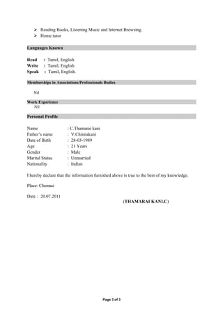  Reading Books, Listening Music and Internet Browsing.
    Home tutor

Languages Known

Read     : Tamil, English
Write    : Tamil, English
Speak    : Tamil, English.

Memberships in Associations/Professionals Bodies

   Nil

Work Experience
   Nil

Personal Profile

Name                  : C.Thamarai kani
Father’s name         : V.Chinnakani
Date of Birth         : 28-03-1989
Age                   : 21 Years
Gender                : Male
Marital Status        : Unmarried
Nationality           : Indian

I hereby declare that the information furnished above is true to the best of my knowledge.

Place: Chennai

Date : 20.07.2011
                                                        (THAMARAI KANI.C)




                                          Page 3 of 3
 