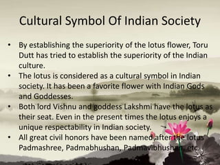 Cultural Symbol Of Indian Society
• By establishing the superiority of the lotus flower, Toru
Dutt has tried to establish the superiority of the Indian
culture.
• The lotus is considered as a cultural symbol in Indian
society. It has been a favorite flower with Indian Gods
and Goddesses.
• Both lord Vishnu and goddess Lakshmi have the lotus as
their seat. Even in the present times the lotus enjoys a
unique respectability in Indian society.
• All great civil honors have been named after the lotus
Padmashree, Padmabhushan, Padmavibhushan, etc.
 