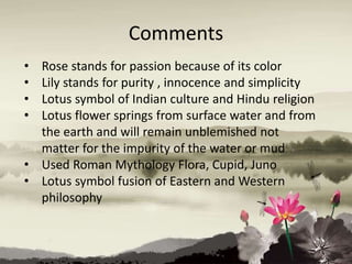Comments
• Rose stands for passion because of its color
• Lily stands for purity , innocence and simplicity
• Lotus symbol of Indian culture and Hindu religion
• Lotus flower springs from surface water and from
the earth and will remain unblemished not
matter for the impurity of the water or mud
• Used Roman Mythology Flora, Cupid, Juno
• Lotus symbol fusion of Eastern and Western
philosophy
 