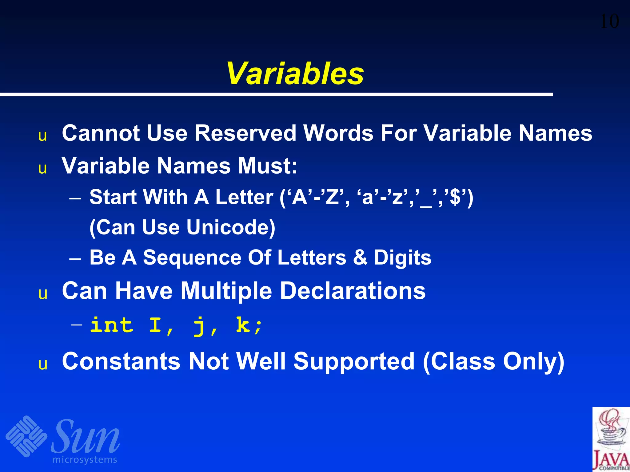 10
Variables
u Cannot Use Reserved Words For Variable Names
u Variable Names Must:
– Start With A Letter (‘A’-’Z’, ‘a’-’z’,’_’,’$’)
(Can Use Unicode)
– Be A Sequence Of Letters & Digits
u Can Have Multiple Declarations
– int I, j, k;
u Constants Not Well Supported (Class Only)
 