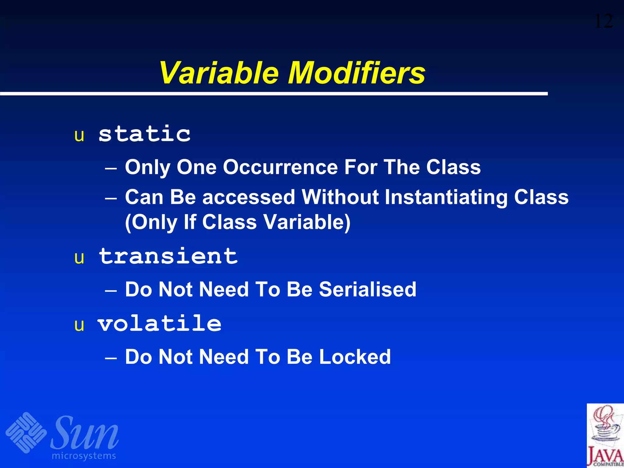 12
Variable Modifiers
u static
– Only One Occurrence For The Class
– Can Be accessed Without Instantiating Class
(Only If Class Variable)
u transient
– Do Not Need To Be Serialised
u volatile
– Do Not Need To Be Locked
 