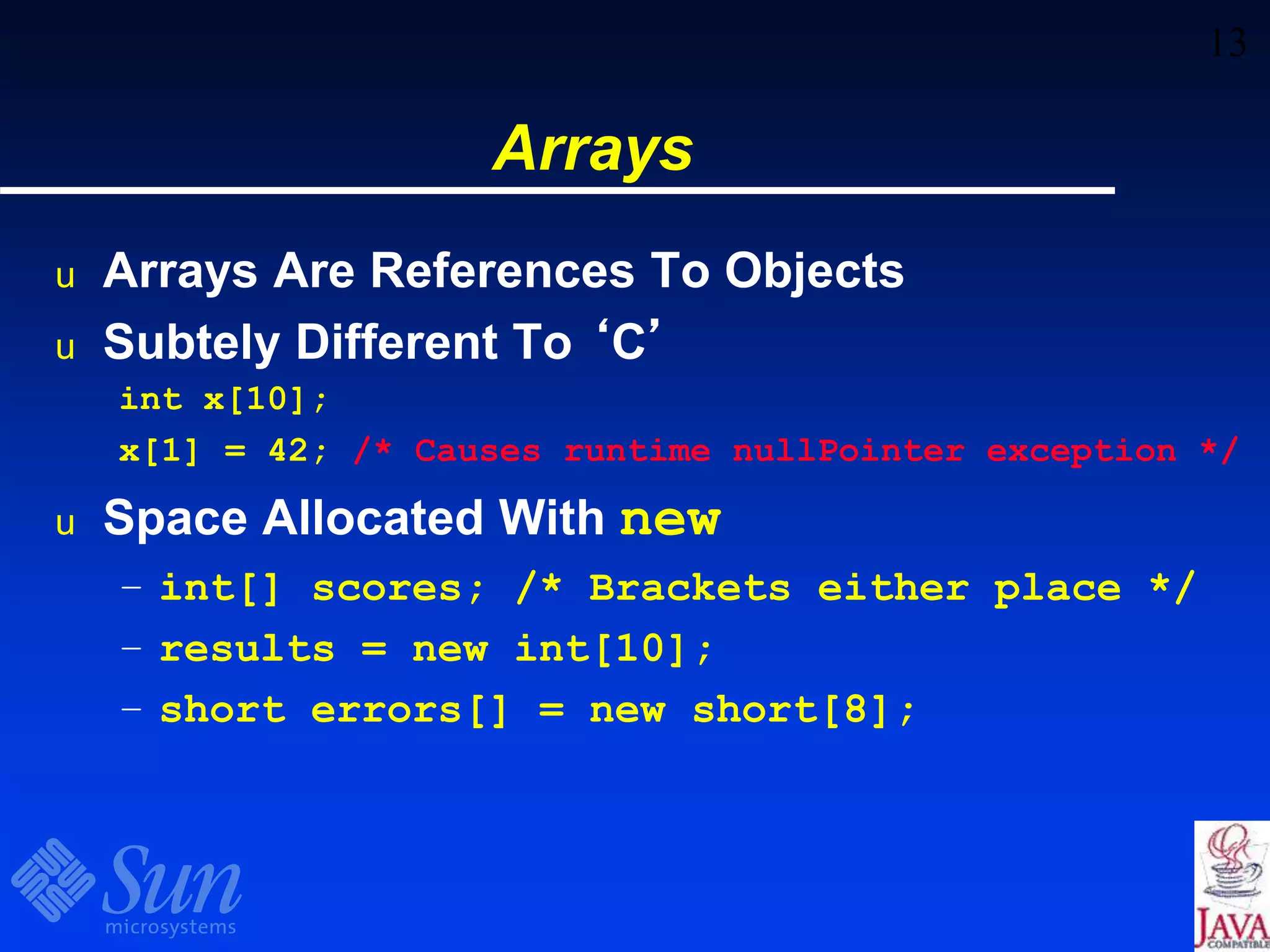 13
Arrays
u Arrays Are References To Objects
u Subtely Different To ‘C’
int x[10];
x[1] = 42; /* Causes runtime nullPointer exception */
u Space Allocated With new
– int[] scores; /* Brackets either place */
– results = new int[10];
– short errors[] = new short[8];
 