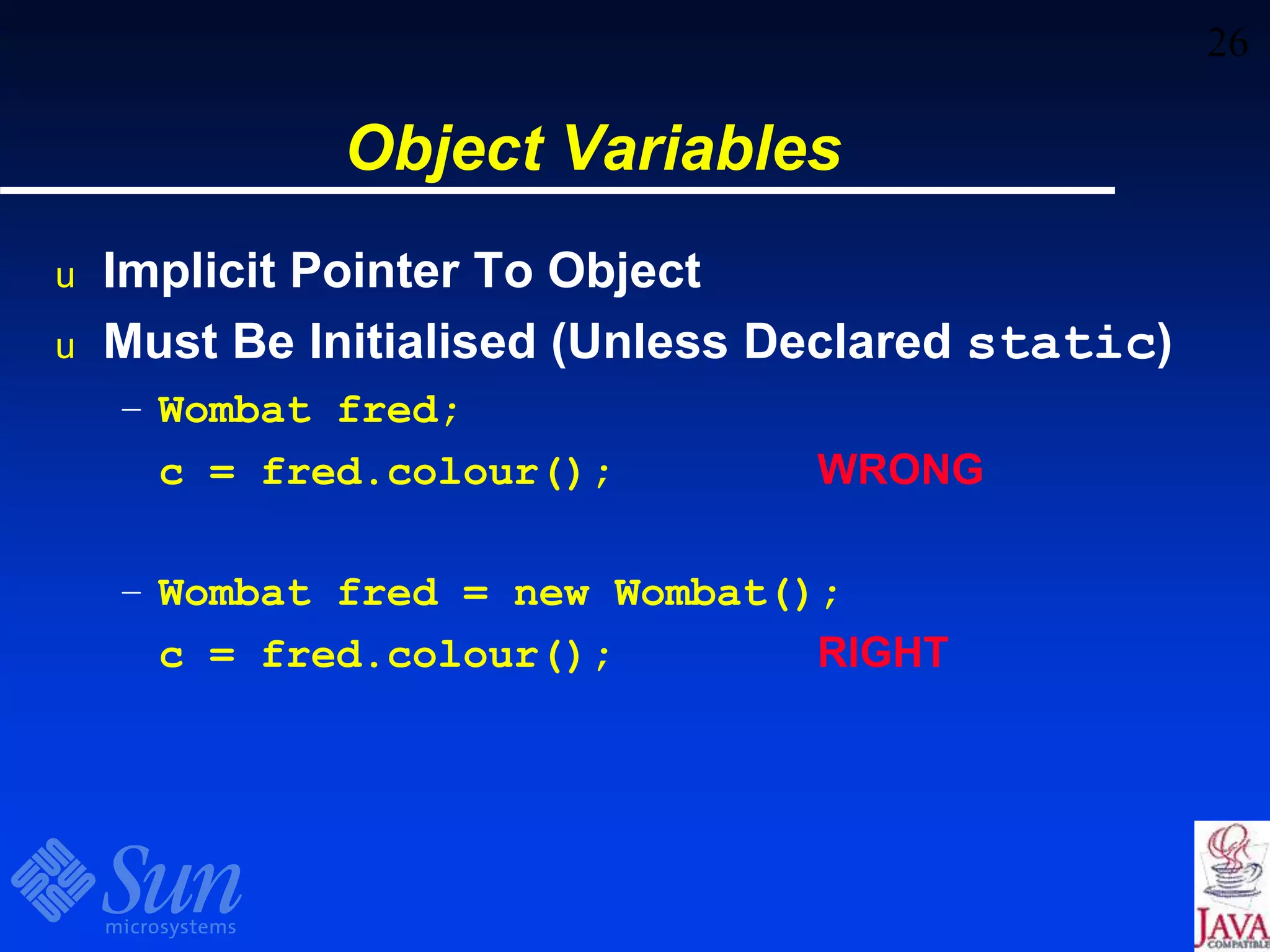26
Object Variables
u Implicit Pointer To Object
u Must Be Initialised (Unless Declared static)
– Wombat fred;
c = fred.colour(); WRONG
– Wombat fred = new Wombat();
c = fred.colour(); RIGHT
 