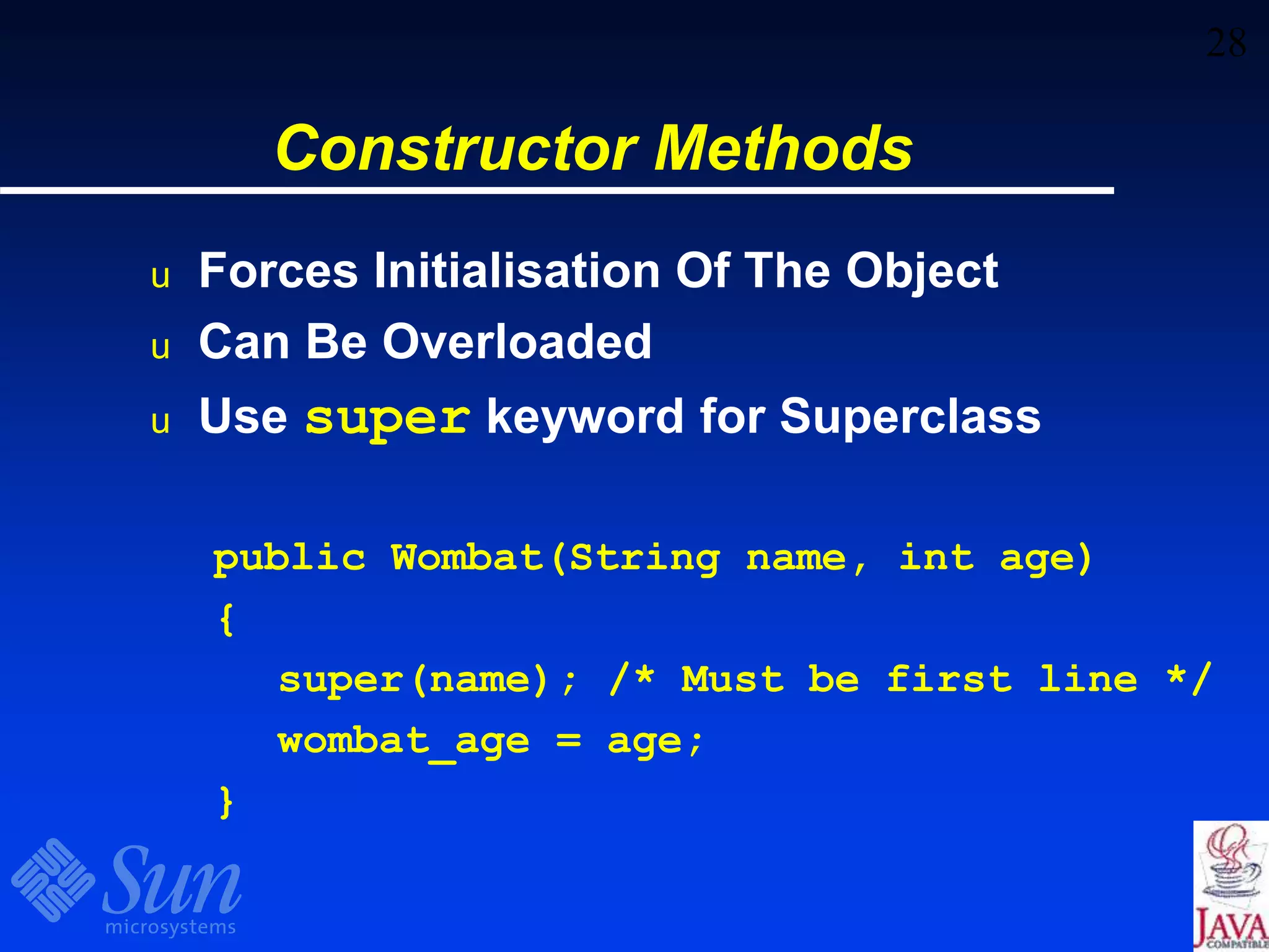 28
Constructor Methods
u Forces Initialisation Of The Object
u Can Be Overloaded
u Use super keyword for Superclass
public Wombat(String name, int age)
{
super(name); /* Must be first line */
wombat_age = age;
}
 