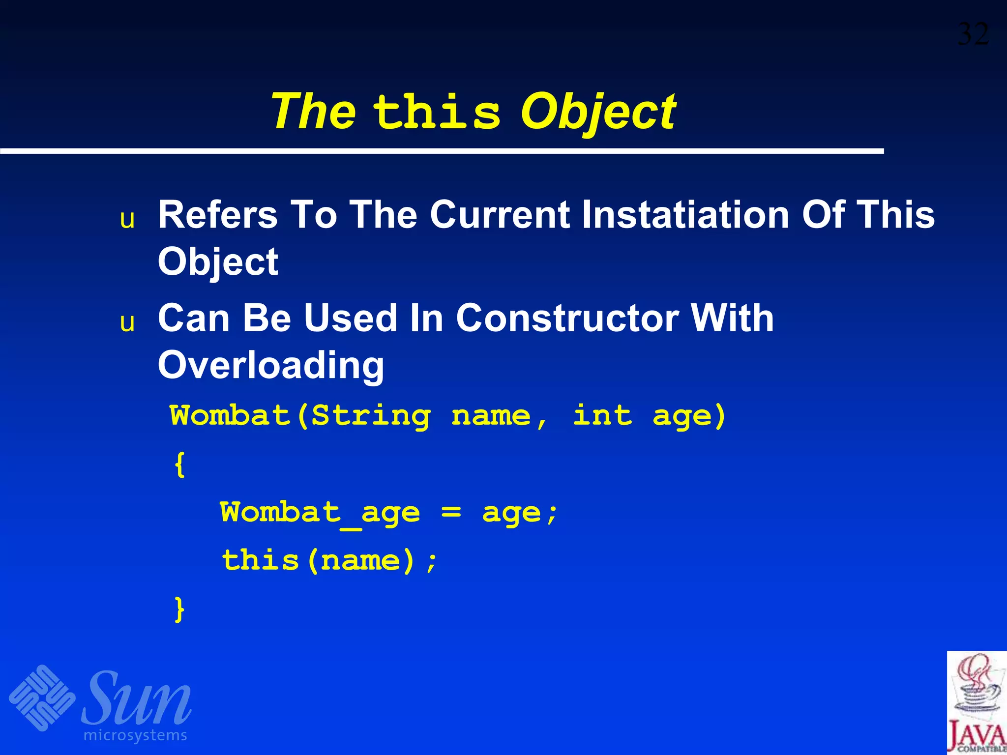32
The this Object
u Refers To The Current Instatiation Of This
Object
u Can Be Used In Constructor With
Overloading
Wombat(String name, int age)
{
Wombat_age = age;
this(name);
}
 