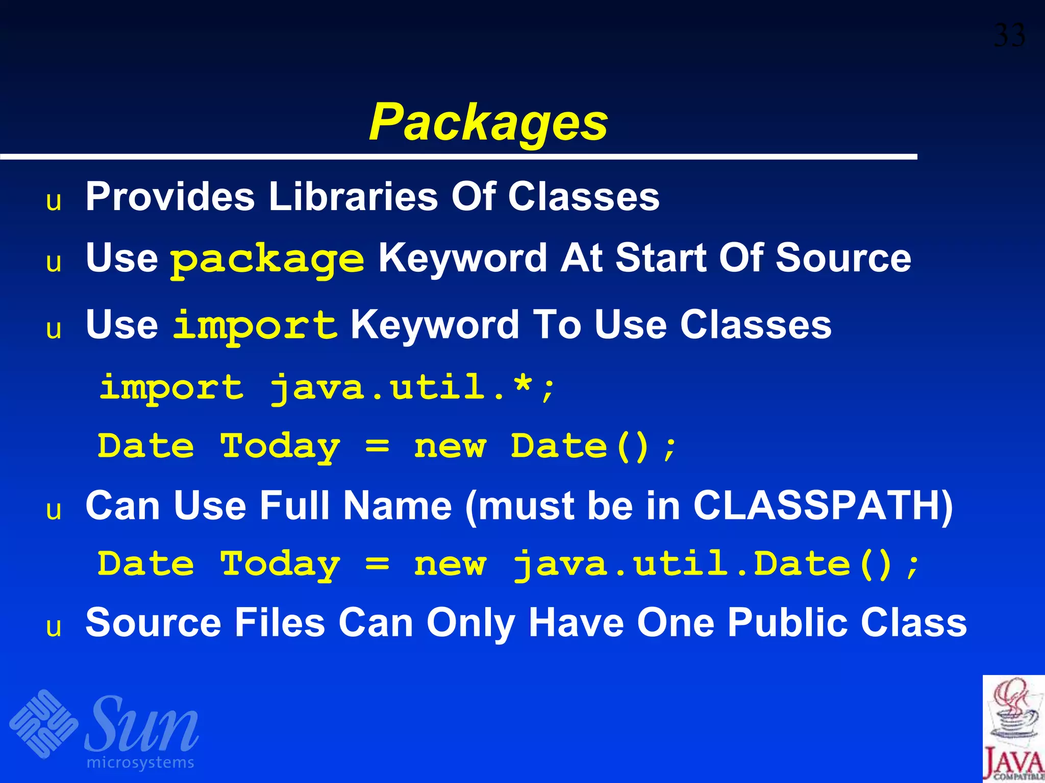 33
Packages
u Provides Libraries Of Classes
u Use package Keyword At Start Of Source
u Use import Keyword To Use Classes
import java.util.*;
Date Today = new Date();
u Can Use Full Name (must be in CLASSPATH)
Date Today = new java.util.Date();
u Source Files Can Only Have One Public Class
 