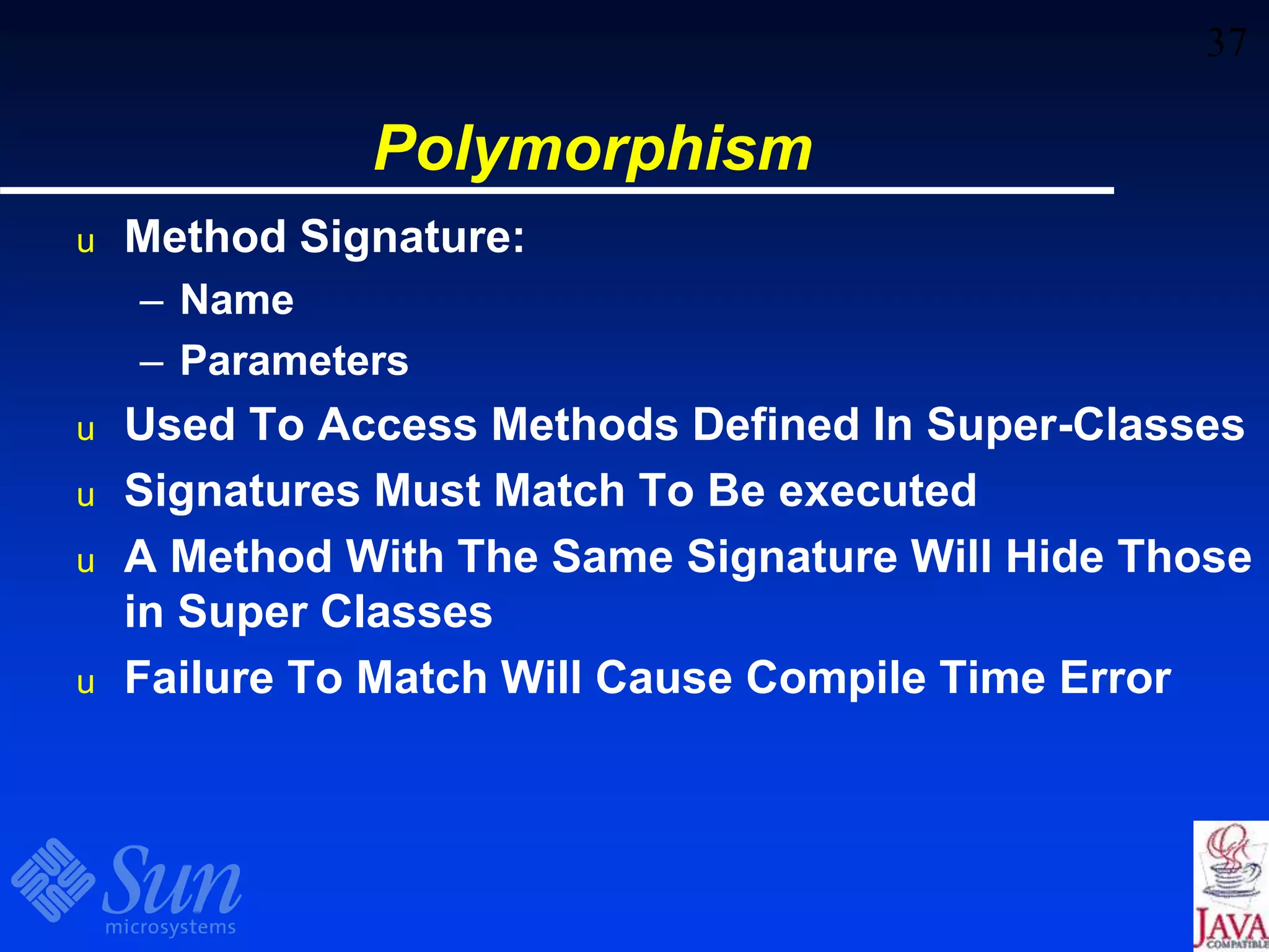 37
Polymorphism
u Method Signature:
– Name
– Parameters
u Used To Access Methods Defined In Super-Classes
u Signatures Must Match To Be executed
u A Method With The Same Signature Will Hide Those
in Super Classes
u Failure To Match Will Cause Compile Time Error
 