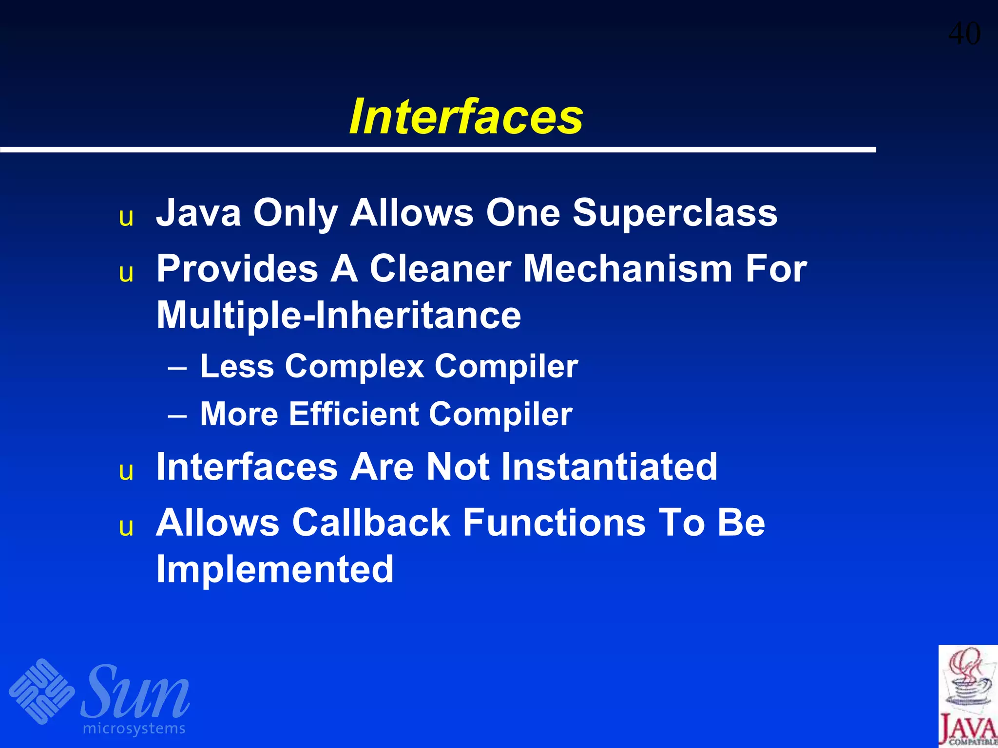 40
Interfaces
u Java Only Allows One Superclass
u Provides A Cleaner Mechanism For
Multiple-Inheritance
– Less Complex Compiler
– More Efficient Compiler
u Interfaces Are Not Instantiated
u Allows Callback Functions To Be
Implemented
 