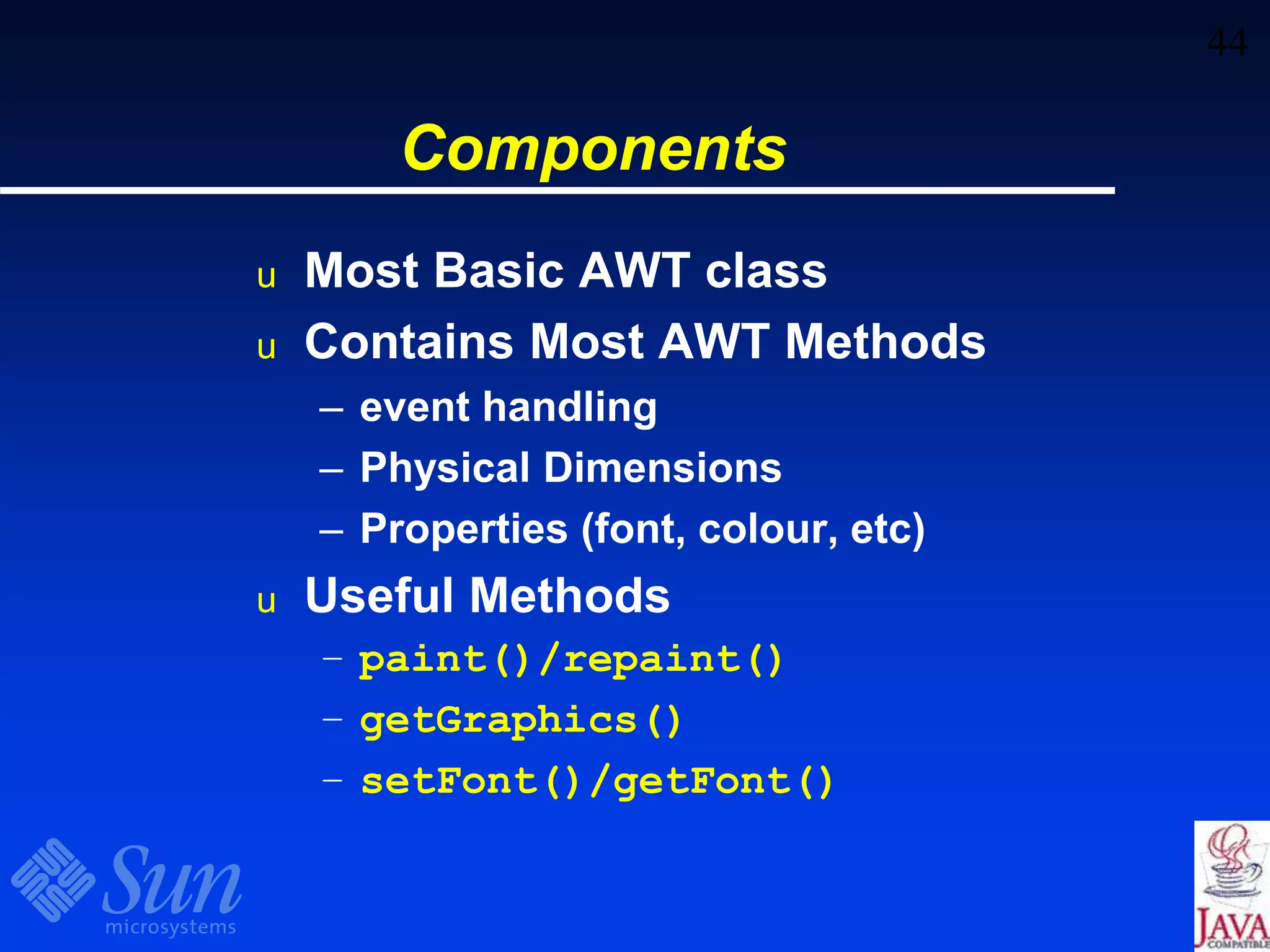 44
Components
u Most Basic AWT class
u Contains Most AWT Methods
– event handling
– Physical Dimensions
– Properties (font, colour, etc)
u Useful Methods
– paint()/repaint()
– getGraphics()
– setFont()/getFont()
 