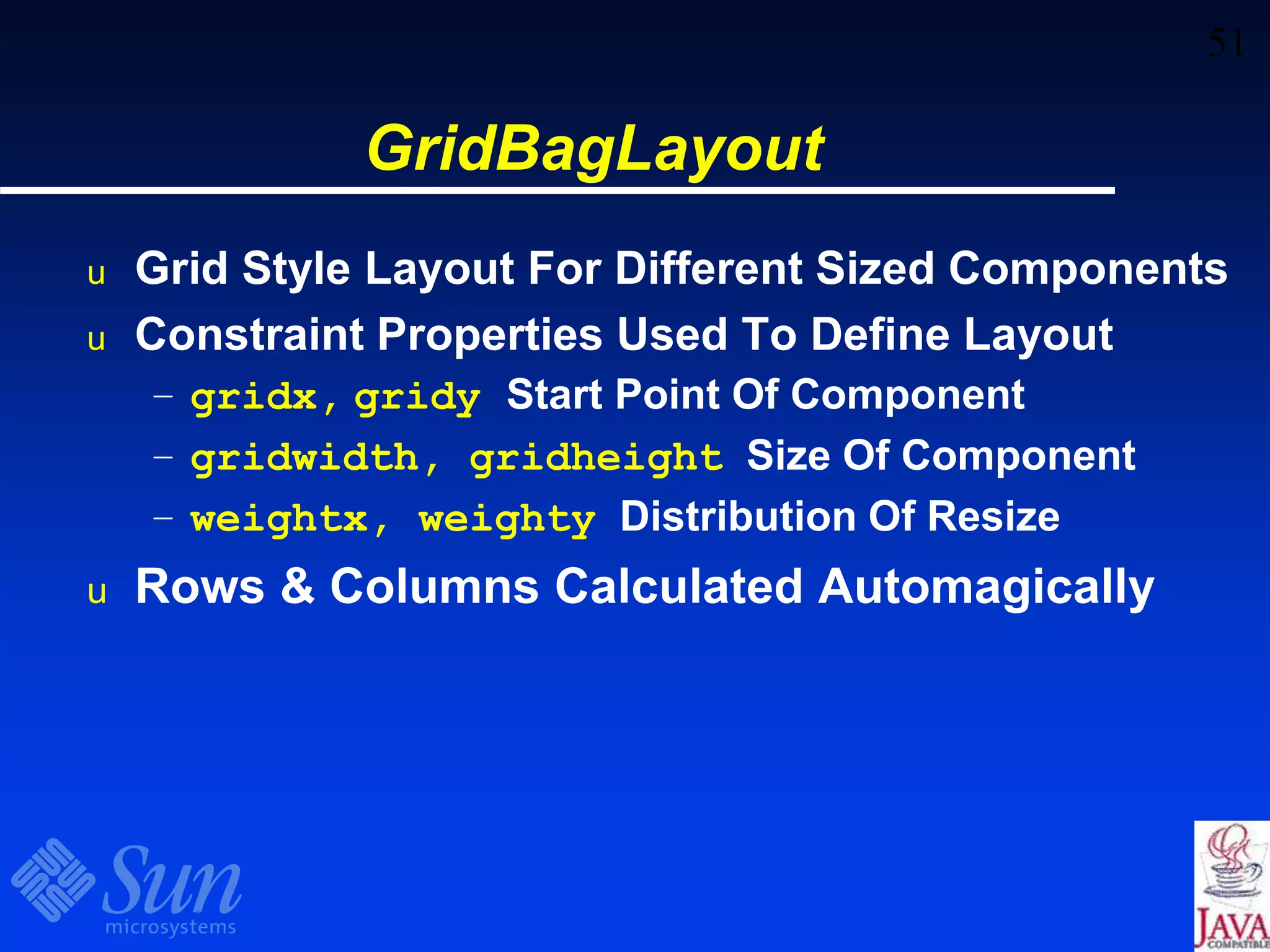 51
GridBagLayout
u Grid Style Layout For Different Sized Components
u Constraint Properties Used To Define Layout
– gridx, gridy Start Point Of Component
– gridwidth, gridheight Size Of Component
– weightx, weighty Distribution Of Resize
u Rows & Columns Calculated Automagically
 