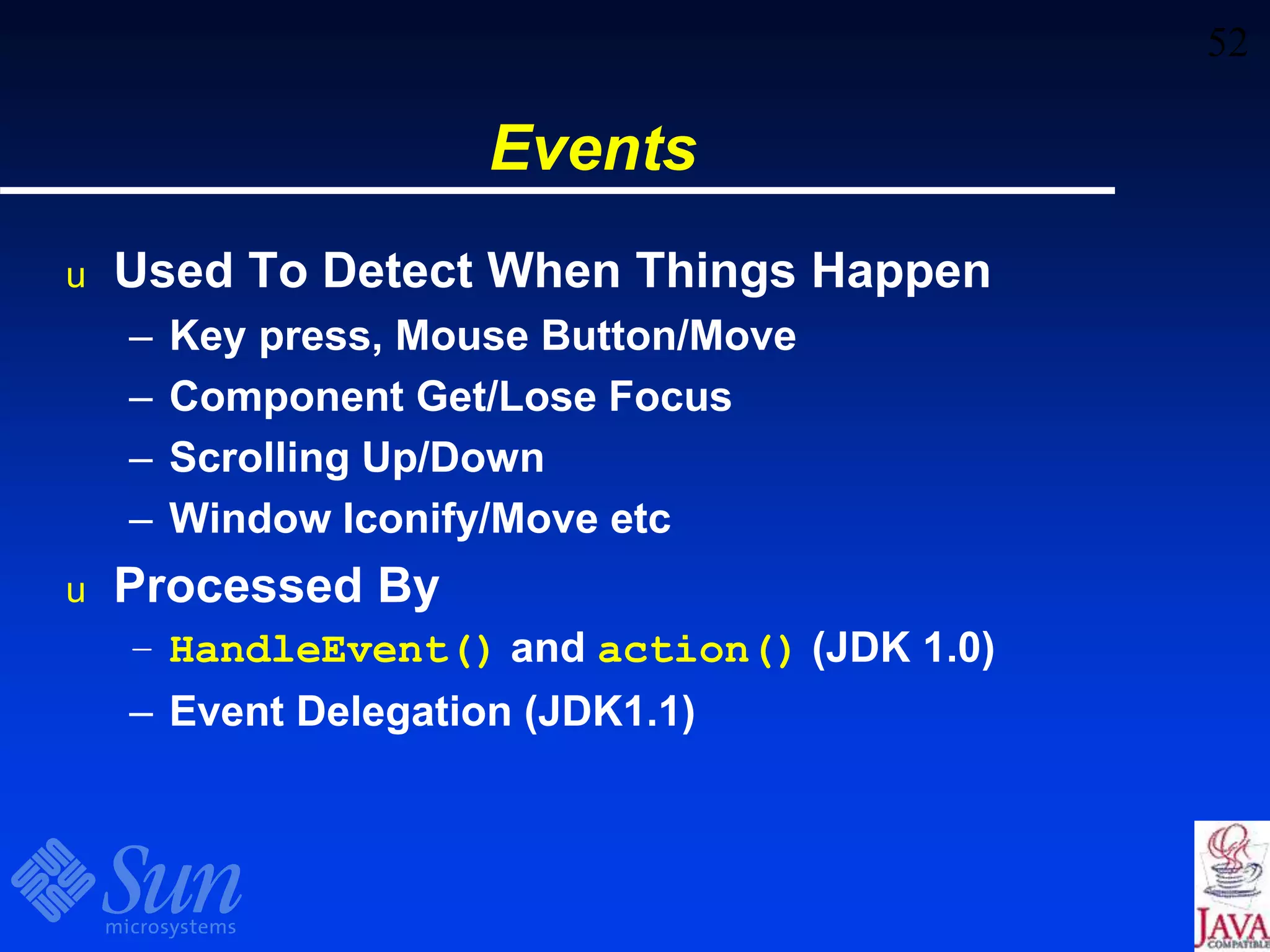 52
Events
u Used To Detect When Things Happen
– Key press, Mouse Button/Move
– Component Get/Lose Focus
– Scrolling Up/Down
– Window Iconify/Move etc
u Processed By
– HandleEvent() and action() (JDK 1.0)
– Event Delegation (JDK1.1)
 